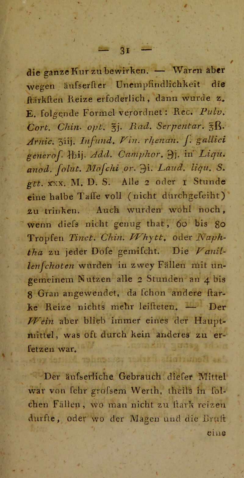 4 — 3i — die ganze Kur zu bewirken. — Warenaber wegen äufserfler Unempfindlichkeit die ftärkfien Reize erfoderlich, dann wurde z. E. folgende Formel verordnet: Rcc. Pulv. Cort. Chin• opb. §j. Rad. Serpentar. §ß. Arnic. 5iij. Infund. /’T’n. rhenan. J. gallici generoj■ Ihij. Add. Camphor. 9j. in Liqu. anod. folut. Mofchi or. 9i. Land. liqu. S. glt. jfxx. M; D. S. Alle 2 oder i Stunde eine halbe Talle voll (nicht durchgefeiht) zu trinken. Auch wurden wohl hoch, wenn diefs nicht genug that, 60 bis go Tropfen Tinct. Chin. PLhytt. oder Naph- tha zu jeder Dofe gemifcht. Die Nauil- lenfchoten wurden in zwey Fällen mit un- gemeinem Nutzen alle 2 Stunden an 4 bis g Gran angewendet, da fchon andere Har- ke Reize nichts mehr leifteten. — Der TA' ein aber blieb immer eines der Haupt- ftiittlel, was oft durch kein anderes zu er- fetzen war. Der äufserliche Gebrauch diefer Mittel war von fchr grofsem Werth, theils in lai- chen Fällen, wo man nicht zu l'tark reizen durfte, oder wo der Magen und die Br ult eine