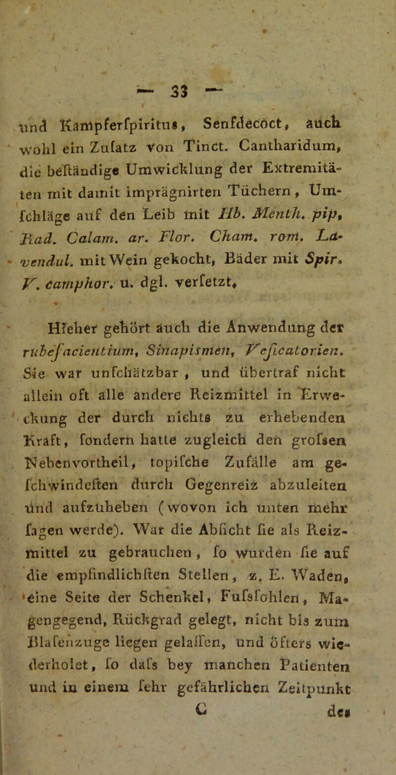 iind Kämpferfpiritui, Senfdecoct, auch wohl ein Zulatz von Tinct. Cantharidum, die beftändige Umwicklung der Extremitä- ten mit damit imprägnirten Tüchern, Um* fchläge auf den Leib mit Hb. Menth, pip, Rad. Calam. ar. Flor. Cham. rom. La- vendul. mit Wein gekocht, Bäder mit Spir. V. camphor. u. dgl. verfetzt, • * *~ HTeher gehört auch die Anwendung der rubejacieiitiittn, Sinapismeit, Veßcatorien. Sie war unfchätzbar , und übertraf nicht allein oft alle andere Reizmittel in Erwe- ckung der durch nichts zu erhebenden Kraft, fondern hatie zugleich den grofsen hieben vortheil, topifche Zufälle am ge- fchwindeften durch Gegenreiz abzuleiten Und aufzüheben (wovon ich unten mehr lagen werde). War die Abficht ße als Reiz- mittel zu gebrauchen , fo wurden fie auf die empfindlichsten Stellen, z. E. Waden, 'eine Seite der Schenkel, Fufsl'ohlen, Ma- gengegend, Rückgvad gelegt, nicht bis zum Blafenzuge liegen gelalfcn, und öfters wie- derholet, fo dafs bey manchen Patienten und in einem fehr gefährlichen Zeitpunkt C dce