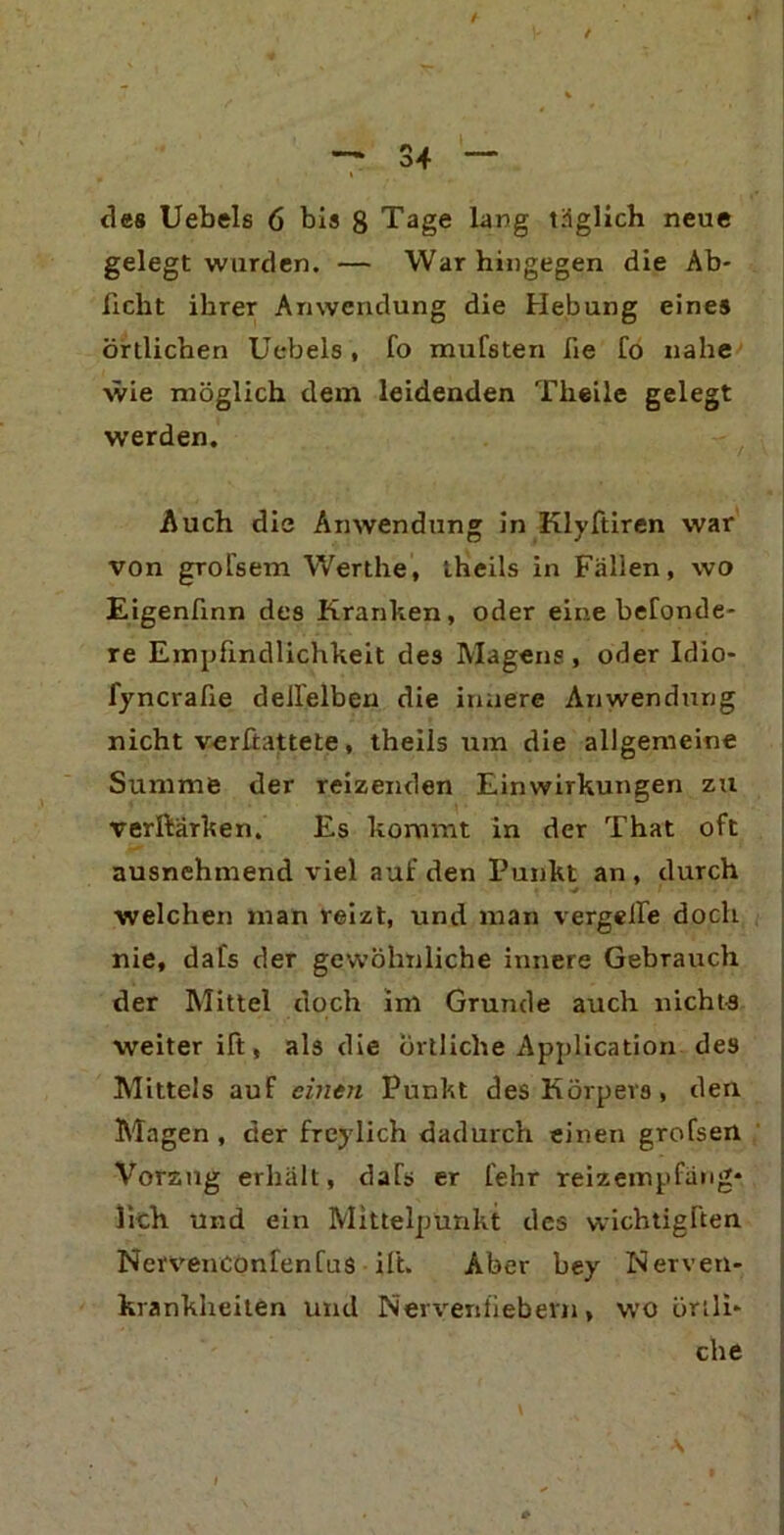 / / des Uebels 6 bis 8 Tage lang täglich neue gelegt wurden. — War hingegen die Ab- ficht ihrer Anwendung die Hebung eines örtlichen Uebels , fo mufsten fie fo nahe wie möglich dem leidenden Theile gelegt werden. Auch die Anwendung in Klyftiren war von grol'sem Werthe, theils in Fällen, wo Eigenfinn des Kranken, oder eine befonde* re Empfindlichkeit des Magens , oder Idio- fyncrafie dellelben die innere Anwendung nicht verftattete, theils um die allgemeine Summe der reizenden Einwirkungen zu verftärken. Es kommt in der That oft ausnehmend viel auf den Punkt an , durch welchen man reizt, und man vergehe doch nie, dafs der gewöhnliche innere Gebrauch der Mittel doch im Grunde auch nichts weiter ift, als die örtliche Application des Mittels auf einen Punkt des Körpers, den Magen , der frcylich dadurch einen grofsen Vorzug erhält, dafs er lehr reizempfäng* lieh Und ein Mittelpunkt des vvichtigften NervenConfenfus ift. Aber bey Nerven- krankheiten und Nerventiebevn, wo örtli- che