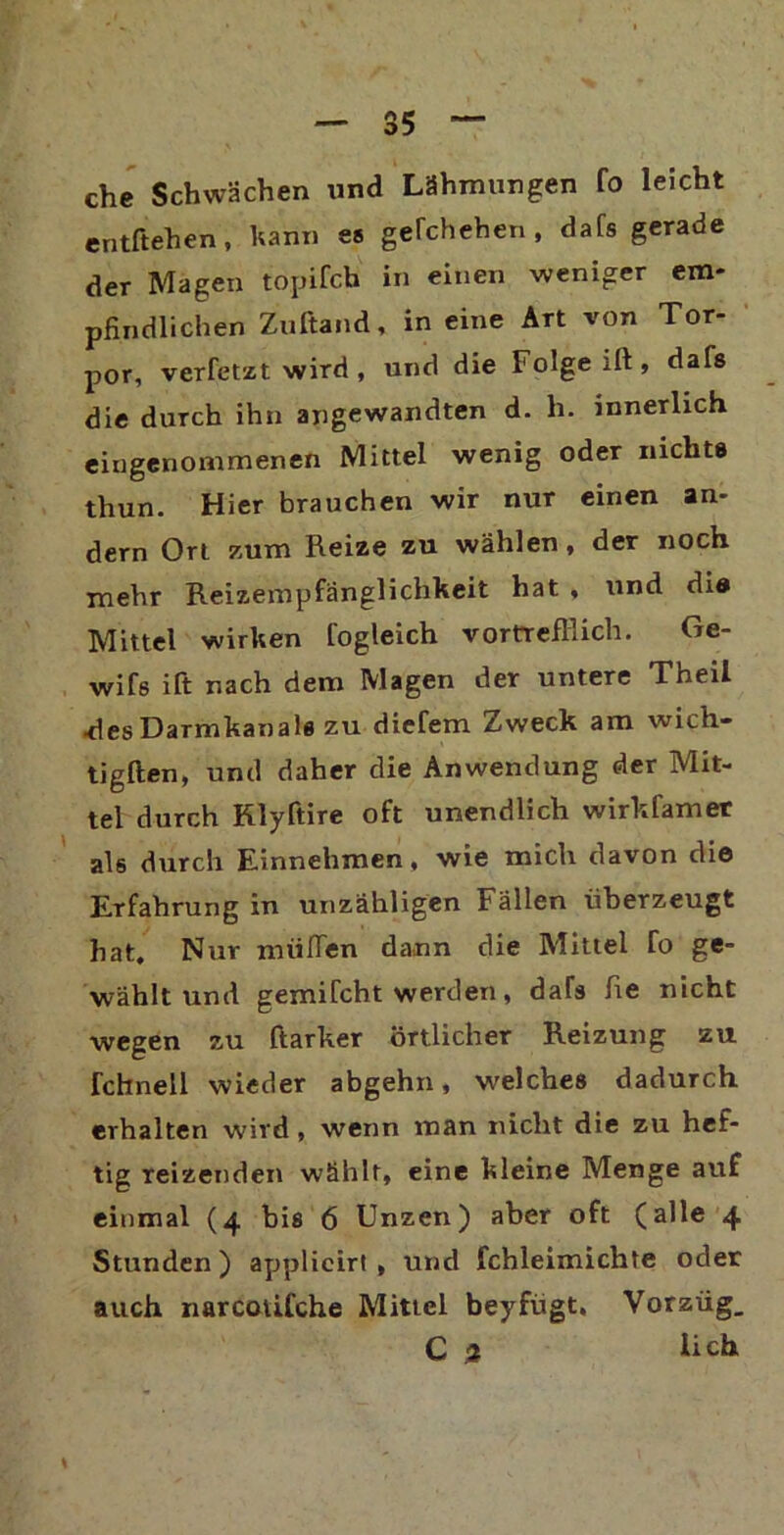 che Schwächen und Lähmungen fo leicht entftehen, kann es gelchehen , dafs gerade der Magen topifcb in einen weniger em- pfindlichen Znftand, in eine Art von Tor- por, verfetzt wird, und die Folge ift, dafs die durch ihn angewandten d. li. innerlich eingenommenen Mittel wenig oder nichts thun. Hier brauchen wir nur einen an- dern Ort zum Reize zu wählen, der noch mehr Reizempfänglichkeit hat , und die Mittel wirken fogleich vortrefflich. Ge- wifs ift nach dem Magen der untere Theil •des Darmkanals zu diefem Zweck am wich- tigften, und daher die Anwendung der Mit- tel durch Rlyftire oft unendlich wirkfamer als durch Einnehmen, wie mich davon die Erfahrung in unzähligen Fällen überzeugt hat. Nur nuilTen dann die Mittel To ge- wählt und gemilcht werden, daTs fie nicht wegen zu ftarker örtlicher Reizung zu fchnell wieder abgehn, welches dadurch erhalten wird , wenn man nicht die zu hef- tig reizenden wählt, eine kleine Menge auf einmal (4 bis 6 Unzen) aber oft (alle 4 Stunden) applicirl , und fchleimichte oder auch narcotifche Mittel beyfügt, Vorzüg. Ca lieh