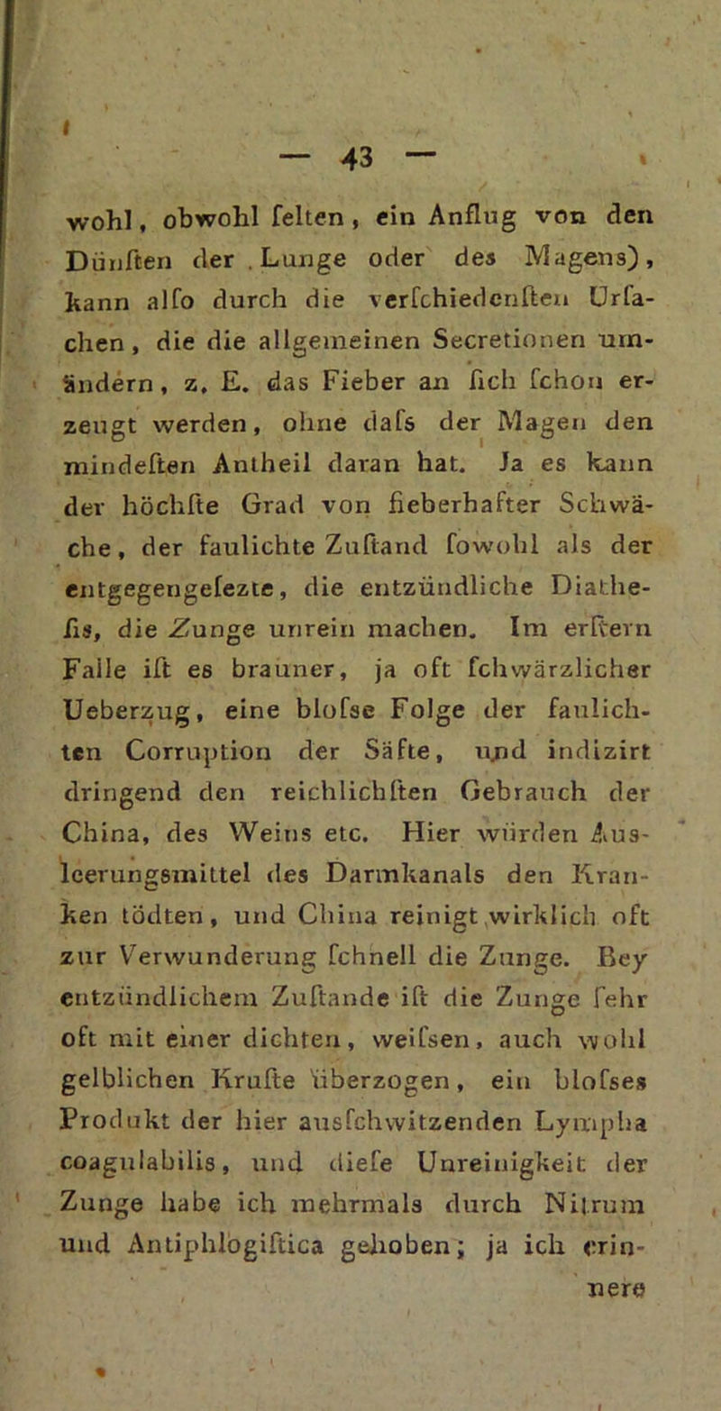 I 43 wohl, obwohl feiten, ein Anflug von den Dünften der . Lunge oder des Magens), kann alfo durch die verfchiedenften Urfa- chen , die die allgemeinen Secretionen um- ändern, z. E. das Fieber an fleh fchon er- zeugt werden, ohne dafs der Magen den mindeften Antheil daran hat. Ja es kann der höchfte Grad von fieberhafter Schwä- che, der faulichte Zuftarul fowohl als der entgegengefezte, die entzündliche Diathe- fls, die Zunge unrein machen. Im erltern Faile ift es brauner, ja oft fchwärzlicher Ueberzug, eine blofse Folge der faulich- ten Corruption der Säfte, u/id indizirt dringend den reichlichften Gebrauch der China, des Weins etc. Hier wurden Aus- leerungsmittel des Darmkanals den Kran- ken todten, und China reinigt wirklich oft zur Verwunderung fchnell die Zunge. Bey entzündlichem Zuftande ift die Zunge fehr oft mit einer dichten, weifsen, auch wohl gelblichen Krufte überzogen, ein blofses Produkt der hier ausfehwitzenden Lympha coagulabilis, und diefe Unreinigkeit der Zunge habe ich mehrmals durch Nilrum und Antiphlogiftica gehoben; ja ich erin- % xiera