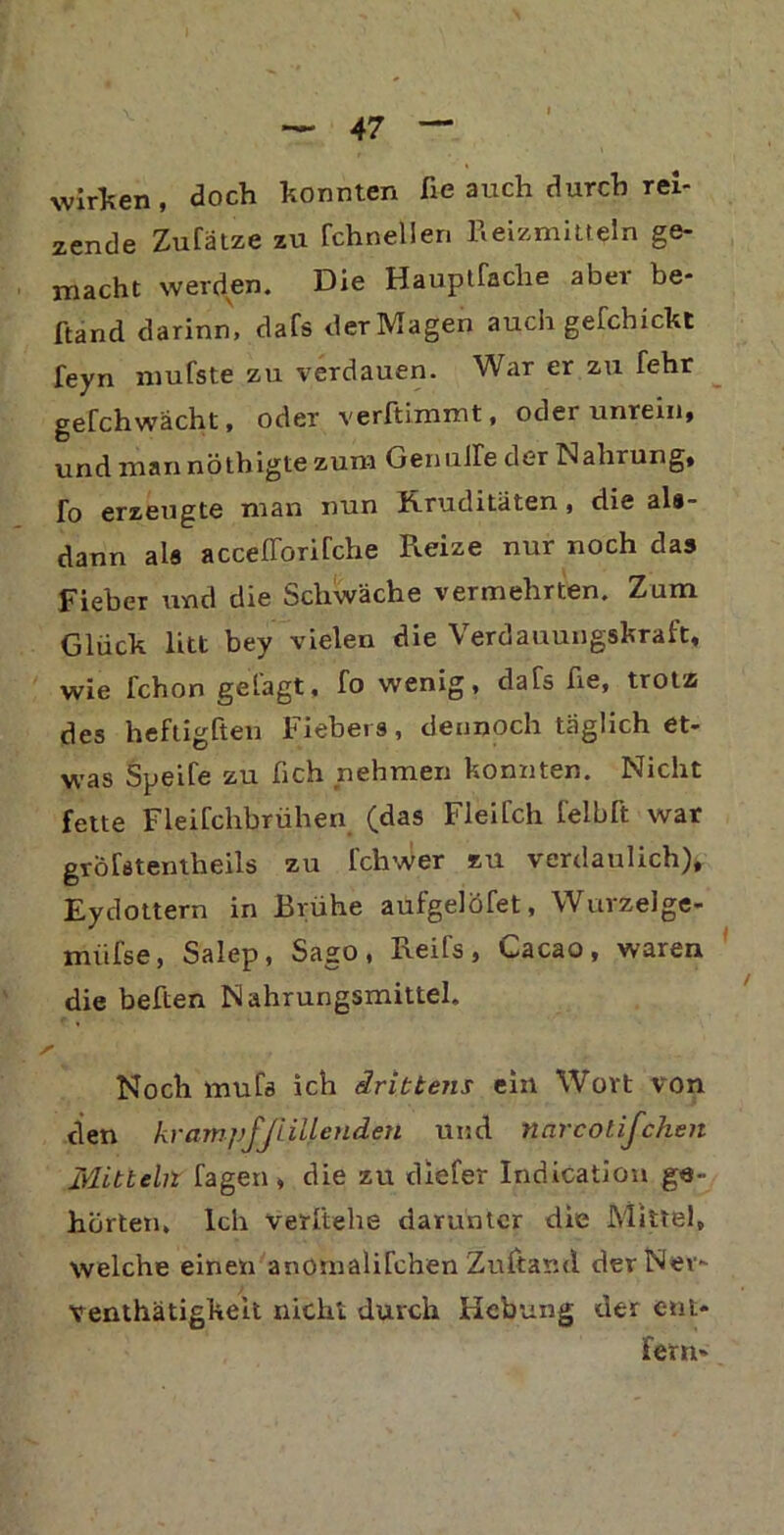 wirken, doch konnten fie auch durch rei- zende Zurätze zu fchneÜen Reizmitteln ge- macht werden. Die Hauptfache aber be- ftand darinn, dafs derMagen auch gefchickt feyn mufste zu verdauen. War er zu fehr gefchwacht, oder verltimmt, oder unrein, und man nöthigte zum Gen ulle der Nahrung, fo erzeugte man nun Rruditäten, die als- dann als accefforirche Reize nur noch das Fieber und die Schwäche vermehrten. Zum Glück litt bey vielen die Verdauungskraft, wie fchon gefagt, fo wenig, dafs fie, trotz des heftigften Fiebers, dennoch täglich et- was Speife zu lieh nehmen konnten. Nicht fette Fleifchbrühen (das Fleifch felblt war gröfetentheils zu fchwer zu verdaulich), Eydottern in Brühe aufgelöfet, Wurzelge- miifse, Salep, Sago, Reifs, Cacao, waren die beften Nahrungsmittel. Noch mufs ich drittens ein Wort von den krumpf füllenden und narcotifchen Mitteln Tagen, die zu diefer Indication ge- hörten, Ich verliehe darunter die Mittel, welche einen anotnalifchen Zuftar.d der Nev- venthätigkelt nicht durch Hebung der ent* fern»