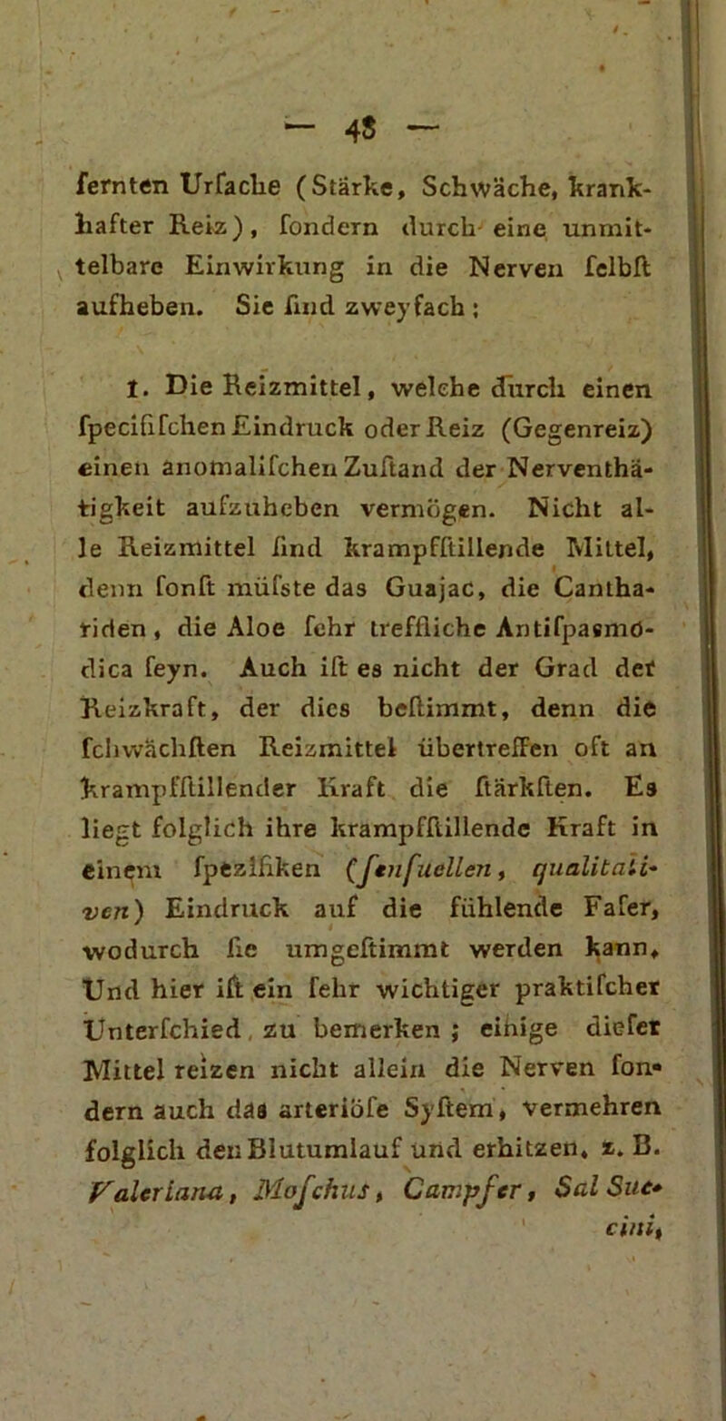 — 4$ ~ fernten Urfache (Stärke, Schwäche, krank- hafter Reiz), fondern durch eine unmit- telbare Einwirkung in die Nerven felbft; aufheben. Sie find zweifach ; I. Die Reizmittel, welche durch einen fpecififchen Eindruck oder Reiz (Gegenreiz) einen anomalifchen Zuftand der Nerventä- tigkeit aufzuheben vermögen. Nicht al- le Reizmittel find krampfftillende Mittel, denn fonft müfste das Guajac, die Cantha- riden , die Aloe fchr treffliche Antifpasmö- dica feyn. Auch ift es nicht der Grad det Reizkraft, der dies beftimmt, denn die fchwächften Reizmittel übertreffen oft an krampfftillender Kraft die ftärkften. E9 liegt folglich ihre krampfftillende Kraft in einem fpezlflken (Jenfuellen, qualitati- ven) Eindruck auf die fühlende Fafer, ■wodurch fle umgeftimmt werden kann. Und hier ift ein felir wichtiger praktifcher Unterfchied zu bemerken ; eitrige diefer Mittel reizen nicht allein die Nerven fon- dern auch daa arteriöfe Syftem, vermehren folglich deiiBiutumlauf und erhitzen, z. B. Valeriana, Mofchus> Campfcr, SalSue* cini,