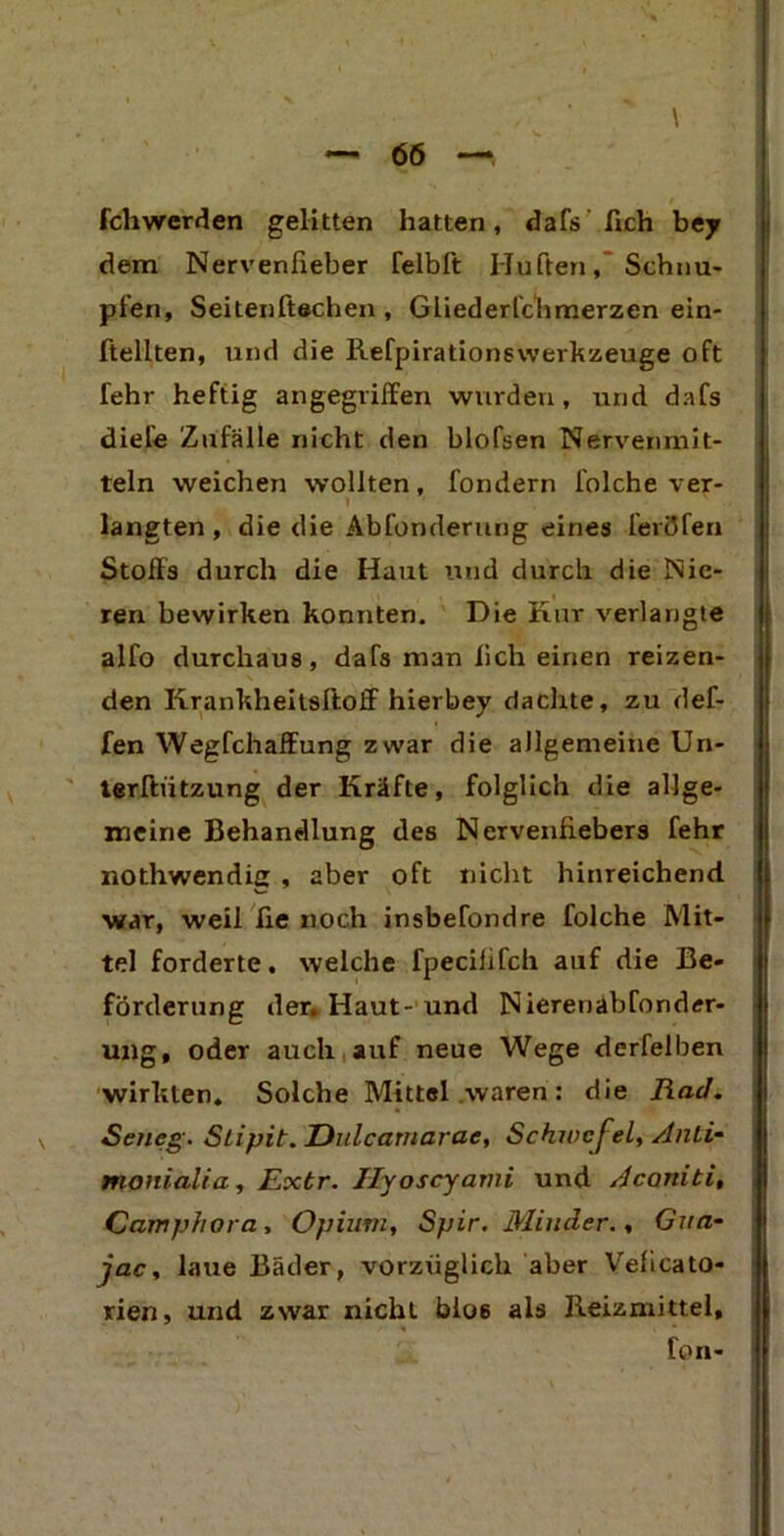 \ fchwerden gelitten hatten, dafs fich bejr dem Nervenfieber felbft Hüften, Schnu- pfen, Seitenftachen , Gliederfchmerzen ein- ftellten, und die Refpirationswerkzeuge oft fehr heftig angegriffen wurden, und dafs diele Zufälle nicht den blofsen Nervenmit- teln weichen wollten, fondern folche ver- I ' langten, die die Abfonderung eines feriJfen Stoffs durch die Haut und durch die Nie- ren bewirken konnten. Die Rur verlangte alfo durchaus, dafs man lieh einen reizen- den Krankheitsftoff hierbey dachte, zu def- fen Wegfchaffung zwar die allgemeine Un- terftiitzung der Kräfte, folglich die allge- meine Behandlung des Nervenfiebers fehr nothwendig , aber oft nicht hinreichend war, weil ße noch insbefondre folche Mit- tel forderte, welche fpeciiifch auf die Be- förderung der. Haut- und Nieren ab fonder- ung, oder auch auf neue Wege derfelben wirkten. Solche Mittel waren: die liad. Sencg. Slipit. Dulcamarac, Schwefel, Anti- monialia, Extr. Ilyoscyami und Acaniti, Camphora, Opium, Spir. Minder., Gua- jac, laue Bäder, vorzüglich aber Veficato- rien, und zwar nicht blo6 als Reizmittel, fon-