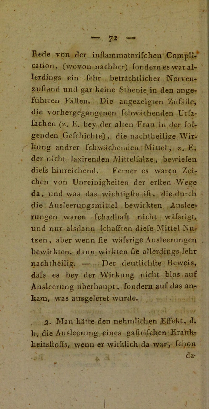 Rede von der inflarnmatorifchen Compli«* cation, (wovon nachher) fondern es war al- lerdings ein fehr beträchtlicher Nerven- zuftand und gar keine Sthenie in den ange- führten Fällen. Die angezeigten Zufälle, die vorhergegangenen fchwächenden Uvfa- fachen (z. E. bey der alten Frau in der fol- genden Gefchichte), die nachtheilige Wir- C kung andrer fchwächenden Mittel, z, E. der nicht laxirenden Mittelfalze, bewiefeu diefs hinreichend. Ferner es waren Zei- chen von Unreinigkeiten der erften Wege da, und was das wichtigfte ift, die durch, die Ausleeriingsmittel bewirkten Auslee- rungen waren fchadbaft nicht wäfsrigt, und nur alsdann (chafften diefe MitLel Nu- tzen , aber wenn fie wäfsrige Ausleerungen bewirkten, dann wirkten fie allerdings fehr nachthcilig. — Der deutliclifte Beweis, dafs es bey der Wirkung nicht blos auf Ausleerung überhaupt, fondern auf das an- kam, was ausgeleret wurde. 2. Man hätte den nehmlichen Effekt, d. h. die Ausleerung eines gaftrifchen Kratrk- beitsftolfs, wenn er wirklich da war, fetyon