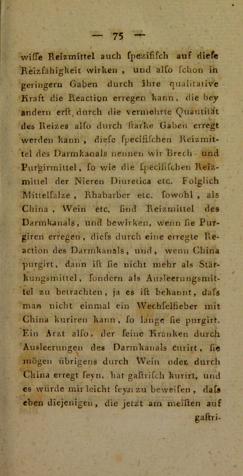 I “ 75 — \vi(Te Reizmittel auch fpetzififch auf diefe Reizfähigkeit wirken , und alfo fchon in geringem Gaben durch 5hre qualitative Kraft die Reaction erregen kann, die bey andern erft durch die verniehrte Quantität des Reizes allo durch ftarke Gaben erregt werden kann , diefe fpeciflfchen Reizmit- tel des Darmkanals nennen wir Brech und Pur'girmittel, fo wie die Cpecififchen Reiz- mittel der Nieren Diuretica etc. Folglich Mittelfalze , Rhabarber etc. fowohl , als China , Wein etc. find Reizmittel des Darmkanals, und bewirken, wenn fie Pur- giren erregen, diefs durch eine erregte Re- action de6 Darmkanals, und, wenn China purgirt, dann ift fie nicht mehr als Stär- kungsmittel, fondern als Ausleerungsmit- tel zu betrachten, ja es ift bekannt, dafs man nicht einmal ein Wechfelfieber mit China kuriren kann , fo lange fie purgirt. Ein Arzt allo, der feine Kranken durch Ausleerungen des Darmkanals Curirt, fie mögen übrigens durch Wein oder durch China erregt, feyn, hat gaftrifch kurirt, und es würde mir leicht feyn zu beweifen , dafs eben diejenigen, die jetzt am meiften auf gaftri-