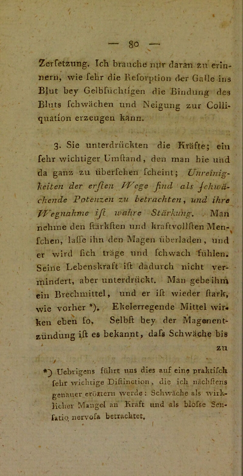 / — 8o — Zerfetzung. Ich brauche nur daran zu erin- nern, wie fehr die lleforption der Galle ins Blut bey GelbFüchtigen die Bindung de3 Bluts fchwächen und Neigung zur Colli- quation erzeugen kann. 3. Sie unterdrückten die Kräfte; ein fehr wichtiger Umftand, den man hie und da ganz zu überfehen fcheint; Unreinig- keiten der erften Wege ßtul als Jchwa- chende Potenzen zu betrachten, und ihre Wegnahme iß. wahre Stärkung. Man nehme den ftärkften und kraftvollften Men-^ fchen, lalle ihn den Magen überladen, und er wird lieh träge und fchwach fühlen. Seine Lebenskraft ift dadurch nicht ver- mindert, aber unterdrückt. Man gebe ihm ein Brechmittel, und er ift wieder ftark, wie vorher *). Ekelerregende Mittel wir« ken eben fo, Selbft bey der Magenent- zündung ift es bekannt, dafs Schwäche bis zu / Ucbrigens führt uns dies auf eine prahtifch fehr wichtige Diftinction, die ich nächßens genauer erörtern werde : Schwäche als wirk- licher Mangel an Kraft und als blofse Scn- fatio. nervofa betrachtet.