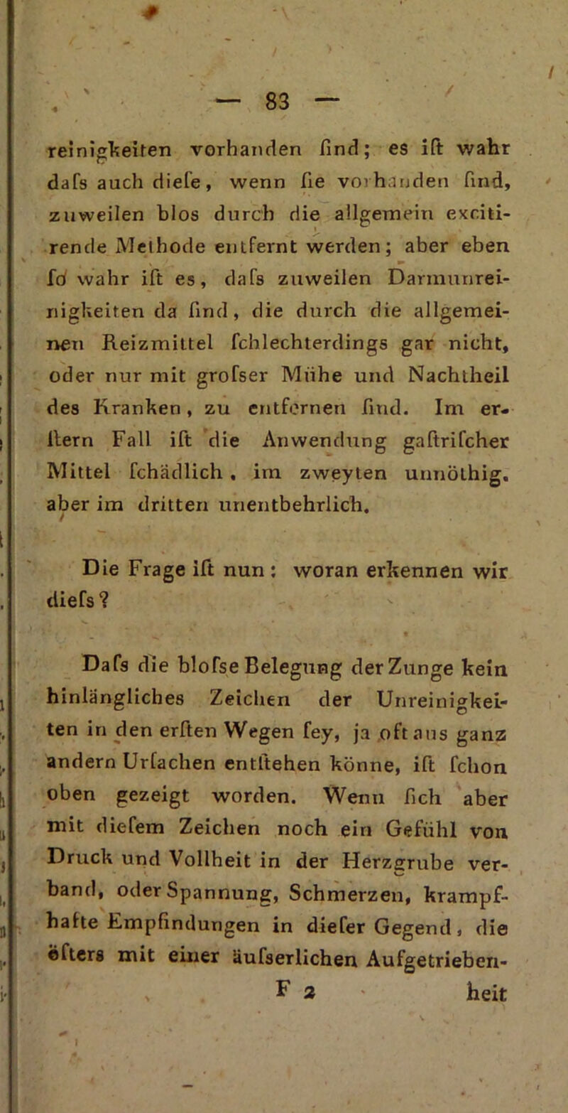 reinigkeiten vorhanden find; es i(t wahr dafs auch diele, wenn fie vorhanden find, zuweilen blos durch die allgemein exciti- rende Methode entfernt werden; aber eben Id wahr ift es, dafs zuweilen Darmunrei- nigkeiten da find, die durch die allgemei- nen Reizmittel fchlechterdings gar nicht, oder nur mit grofser Mühe und Nachtheil des Kranken, zu entfernen find. Im er- llern Fall ift die Anwendung gaftrifcher Mittel fchädlich , im zweyten unnölhig. aber im dritten unentbehrlich. Die Frage ift nun : woran erkennen wir diefs ? Dafs die blofse Belegung der Zunge kein hinlängliches Zeichen der Unreinigkei- ten in den erften Wegen fey, ja oft aus ganz andern Urtachen entliehen könne, ift fchon oben gezeigt worden. Wenn fich aber mit diefem Zeichen noch ein Gefühl von Druck und Vollheit in der Herzerube ver- band, oder Spannung, Schmerzen, krampf- hafte Empfindungen in diefer Gegend, die elters mit einer üufserlichen Aufgetrieben- F 2 heit + »*'■ > ( •