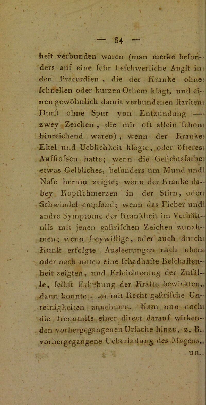 34 heit verbunden waren (man merke befon- ders auf eine fehr befclnverliche Angll im den Präcordien , die der Kranke ohne: fchnellen oder kurzen Otheni klat, und ei- nen gewöhnlich damit verbundenen ftarken. Dürft ohne Spur von Entzündung — zwey Zeichen , die mir oft allein fchon hinreichend waren) , wenn der Kranke Ekel und Lieblichkeit klagte, oder öfteres. Awfftofsen hatte; wenn die Gefichtsfarbe.' etwas Gelbliches, befonders um Mund und! NaTe herum zeigte; wenn der Kranke da— bey Kopffchmerzen in der Stirn, oderrj Schwindel empfand; wenn das Fieber undl] andre Symptome der Krankheit im Yerhnlt- nifs mit jenen galhifchen Zeichen Zunah- men.; wenn frey willige, oder auch durch ' Iiunft erfolgte Ausleerungen nach oben, oder nach unten eine fchadhafte Befchaffen- heit zeigten, und Erleichterung der Zufäl- le, feiblt Erhebung der Kräfte bewirkten,, dann konnte mil Hecht gafirifche Un- reinigkeiten annehmen. Kam nun noch die lienntnifs einer direct darauf wiiketi- den vorhergegangenen Urfache hinzu, z. B. vorhergegangene Ueherladüng des Magens, , ' un.J