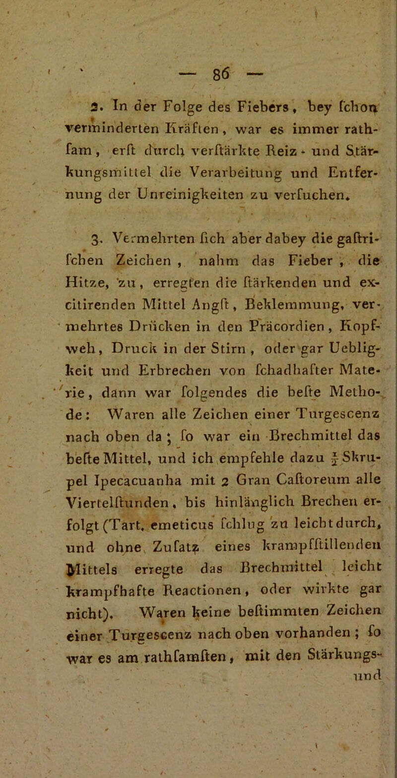 2. In der Folge des Fiebers, bey fchon verminderten Kräften, war es immer rath- fam , erft durch verftärkte Reiz - und Stär- kungsmittel die Verarbeitung und Entfer- nung der Unreinigkeiten zu verfuchen. 3. Vermehrten lieh aber dabey die gaftri- feben Zeichen , nahm das Fieber , die Hitze, zu, erregten die ftärkenden und ex- citirenden Mittel Angft, Beklemmung, ver- mehrtes Drucken in den Präcordien , Kopf- weh, Druck in der Stirn , oder gar Ueblig- keit und Erbrechen von fchadhafter Mate- rie , dann war folgendes die befte Metho- de: Waren alle Zeichen einer Turgescenz nach oben da ; fo war ein Brechmittel das befte Mittel, und ich empfehle dazu J- Skru- pel Ipecacuanha mit 2 Gran Caftoreum alle Viertelftunden , bis hinlänglich Brechen er- folgt (Tart, emeticus fchlug za leicht durch, und ohne Zufatz eines krampfftillenden Büttels erregte das Brechmittel leicht krampfhafte Reactionen, oder wirkte gar nicht). Waren keine beftimmten Zeichen einer Turgescenz nach oben vorhanden ; fo war es am rathfamften, mit den Stärkungs- und