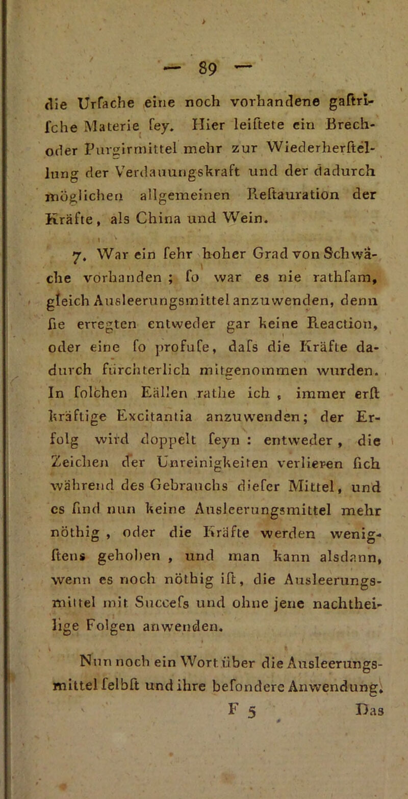 die Urfache eine noch vorhandene gaftri- fche Materie fey. Hier leiftete ein Brech- oder Purgirmittel mehr zur Wiederherftel- lung der Verdauungskraft und der dadurch möglichen allgemeinen Reftauration der Kräfte, als China und Wein. 7, Warein fehr hoher Grad von Schwä- che vorhanden ; fo war es nie rathfam, gleich Ausleerungsmittel anzuwenden, denn ße erregten entweder gar keine Reaction, oder eine fo profufe, dafs die Kräfte da- durch fürchterlich mitgenommen wurden. In folchen Eällen rathe ich , immer erft kräftige Excitantia anzuwenden; der Er- folg wird doppelt feyn : entweder , die Zeichen der Unreinigkeiten verlieren lieh während des Gebrauchs diefer Mittel, und cs find nun keine Ausleerungsmittel mehr nöthig , oder die Kräfte werden wenig- ftens gehoben , und man kann alsdann, wenn es noch nöthig ift, die Ausleerungs- mittel mit Succefs und ohne jene nachthei- lige Folgen an wenden. Nun noch ein Wort über die Ausleerungs- mittel felbft und ihre beTondere Anwendung, F 5 Das 0