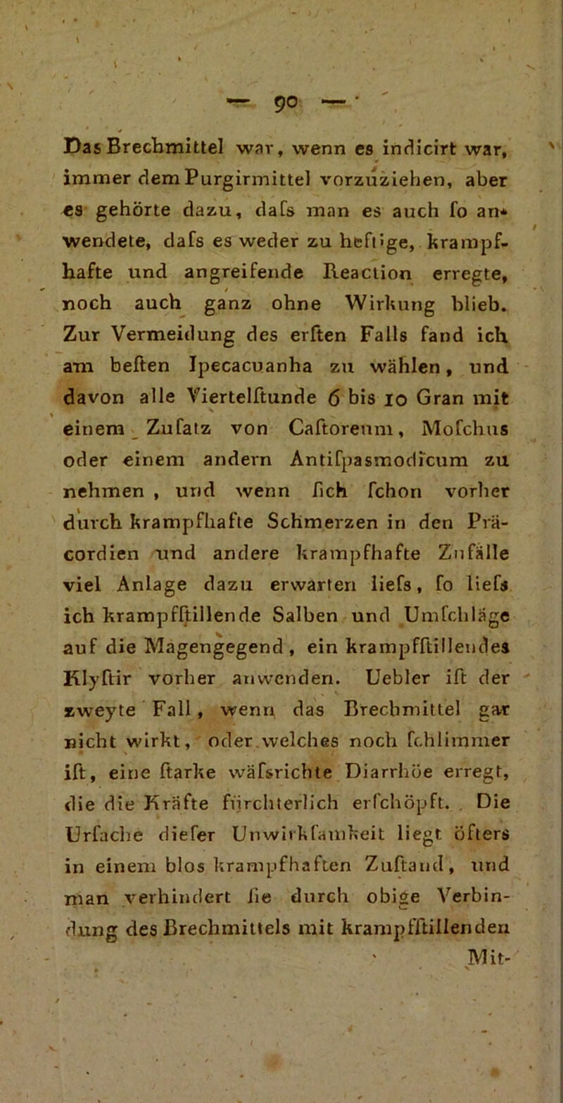 — 9° Das Brechmittel war, wenn es indicirt war, immer dem Purgirmittel vorzuziehen, aber es gehörte dazu, dafs man es auch fo an* wendete, dafs es weder zu heftige, krampf- hafte und angreifende Reaction erregte, noch auch ganz ohne Wirkung blieb. Zur Vermeidung des erften Falls fand ich am heften Jpecacuanha zu wählen, und davon alle Viertelftunde 6 bis io Gran mit einem Zufatz von Caftoreum, Mofchus oder einem andern Antifpasmodicum zu nehmen , und wenn fich fchon vorher durch krampfhafte Schmerzen in den Prä* cordien und andere krampfhafte Zufälle viel Anlage dazu erwarten liefs, fo lief« ich krampfftiilende Salben und Umfchläge auf die Magengegend, ein krampfftillendes Klyftir vorher anwenden. Uebler ift der zweyte Fall , wenn das Brechmittel gar nicht wirkt, oder.welches noch fchlimmer ift, eine ftarke wäfsrichte Diarrhöe erregt, die die Kräfte fürchterlich erfchöpft. Die Urfache diefer Unwirkfamkeit liegt öfters in einem blos krampfhaften Zuftand, und man verhindert iie durch obige Verbin- dung des Brechmittels mit krampfftiilenden Mit-