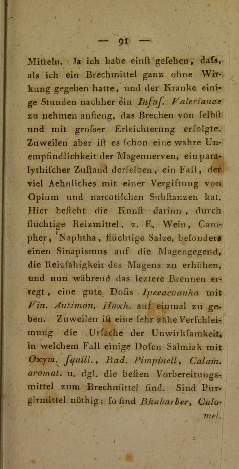 Mitteln. Ja ich habe einft gefehen, däfs, als ich ein Brechmittel ganz ohne Wir- kung gegeben hatte, und der Kranke eini- ge Stunden nachher ein Iufuf. Valerianae zu nehmen anfieng, das Brechen von felblt und mit grofser Erleichterung erfolgte. Zuweilen aber ift es Ichon eine wahre Un- empfindlichkeit der Magennerven, einpara- lythifcher Zuftand derfelben, ein Fall, def viel Aehnliches mit einer Vergiftung von Opium und narcotifchen Subftanzen hat. Hier befteht die Kunlt darinn , durch flüchtige Reizmittel, z. E. Wein, Cam- pher, Naphtha, flüchtige Salze, belonder» einen Sinapismns auf die Magengegend, die Reizfähigkeit des Magens zu erhöhen, und nun während das lezlere Brennen er- regt , eine gute Dofis Ipecacuanha mit Pin. Antimon. Huxh. auf einmal zu ge- ben. Zuweilen ili eine lehr zähe Verfchlei- mung die Urfache der Unwirkfamkeit, in welchem Fall einige Dofen Salmiak mit Oxyru. Jquill., Rad. Pimjnncll, Calain. aromat. u. dgl. die beiten Vorbereitungs- mittel zum Brechmittel find. Sind Pur- girmittel nöthig; fij find Rhabarber, Calo- mel,