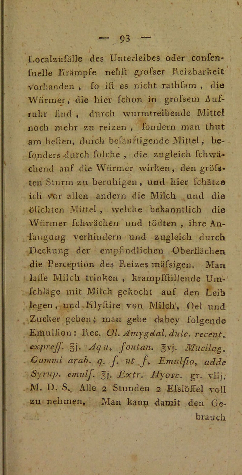 Localzufälle des Unterleibes oder confen- l'uelle Krämpfe nebft gyofser Reizbarkeit vorhanden , fo ift es nicht rathfam , die Würmer, die hier fchon in grofsem Auf- ruhr lind , durch wurmtreibende Mittel noch mehr zu reizen , fondern man thut am beftfen, durch befänftigende Mittel, be- fonders durch folche , die zugleich fchwä- cliend auf die Würmer wirken, den größ- ten Sturm zu beruhigen, und hier fchätze ich Vor allen andern die Milch und die ölichten Mittel , welche bekanntlich die Würmer fchwächen und tödten , ihre An- laugung verhindern und zugleich durch Deckung der empfindlichen Oberflächen die Perception des Reizes mäfsigen. Man lalle Milch trinken , krampfftillende Um- i'chläge mit Milch gekocht auf den Leih legen, und .Klyftire von Milch', Oel und Zucker geben; man gebe cfabey folgende Emulfion : Rec. Ol. Amygdal.dulc. recent* expreß', gj. /Jq u, fonlan. gvj. Mucilqg. Gummi arab. q. f. ut f. Emulfio, adde Syrup. emulf. gj. Extr. Hyosc. gr. viij, M. D. Alle 2 Stunden 2 EfslöfFel voll zu nehmen. Man kanp damit den Ge- brauch