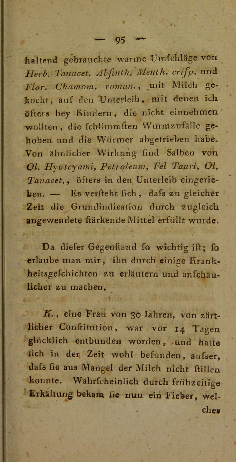 haltend gebrauchte warme Umfchläge von Herb. Tauacet. AbfinLlu Menth. crifp. und Flor. Chatnom. romäu. , mit Milch ge- mocht, auf den Unterleib, mit denen ich öfters bey Kindern , die nicht einnehmcn wollten, die fchlimmften Wurmzufälle ge- hoben und die Würmer abgetrieben habe. Von ähnlicher Wirkung find Salben von Ol. Hyoscyami, Petroleum, Fel Tauri, Ol, Tauacet., öfters in den Unterleib eingerie- ben. — Es verfteht fich , dafs zu gleicher Zelt die Grundindieation durch zugleich angewendete ftärkende Mittel erfüllt wurde. Da diefer Gegenftand fo wichtig ift; fo erlaube man mir, ihn durch einige Krank- heitsgefchichten zu erläutern und anfchau- licher zu machen. K. , eine Frau von 30 fahren, von zärt- licher Conftitution, war vor 14 Tagen glücklich entbunden worden, und hatte lieh in der Zeit wohl befunden, aufser, dafs fie aus Mangel der Milch nicht ftillen konnte. Wahrfcheinlich durch frühzeitige Erkältung bekam fie nun ein Fieber, wel- - ches