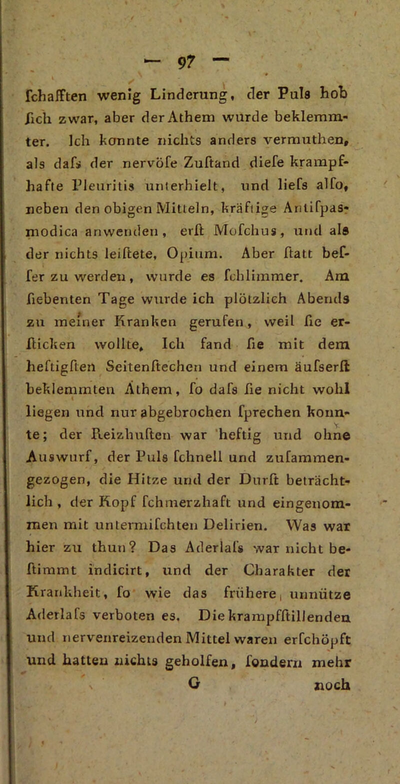 fchafften wenig Linderung, der Puls hob /ich zwar, aber der Athem wurde beklemm- ter. Ich konnte nichts anders vermuthen, als dafs der nervöfe Zuftand diefe krampf- hafte Pleuritis unterhielt, und liefs alfo, neben den obigen Mitteln, kräftige Arilifpas- modica anwenden, erft Mofchus, und als der nichts leiftete, Opium. Aber ftatt bef- fer zu werden, wurde es fchlimmer. Am fiebenten Tage wurde ich plötzlich Abends zu meiner Kranken gerufen, weil fie er- hielten wollte. Ich fand fie mit dem heftigften Seitenftechen und einem äufserlt beklemmten Athem, fo dafs fie nicht wohl liegen und nur abgebrochen fprechen konn- te; der Reizhuften war heftig und ohne Auswurf, der Puls fchnell und zufammen- gezogen, die Hitze und der Dürft beträcht- lich , der Kopf fchmerzhaft und eingenom- men mit untermifchten Delirien. Was war hier zu thun? Das Aderlafs war nicht be- ftimmt indicirt, und der Charakter der Krankheit, fo wie das frühere, unnütze Aderlafs verboten es. Die krampfftillenden und nervenreizenden Mittel waren erfchöpft und hatten nichts geholfen, fondern mehr % G noch