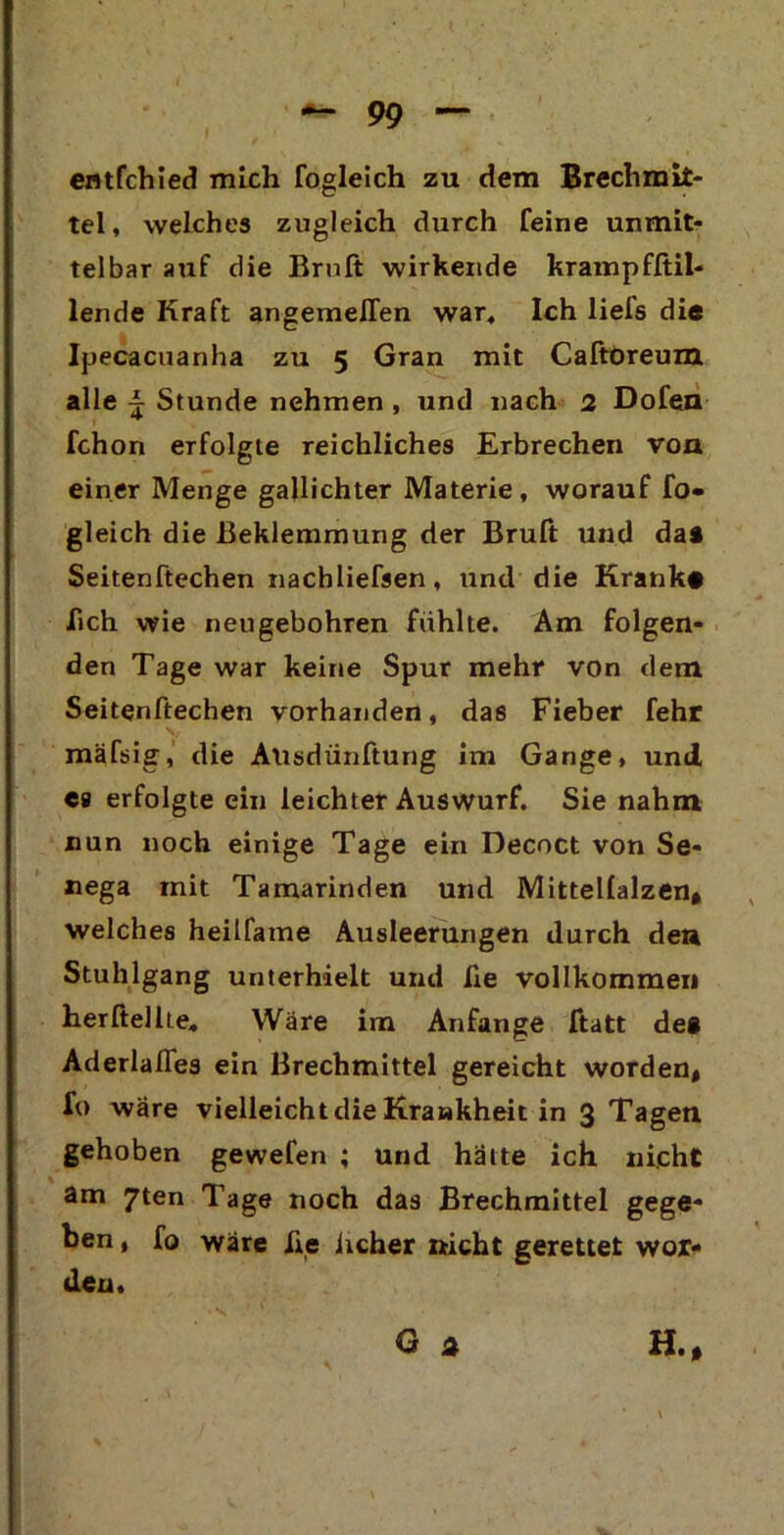 erttfchied mich fogleich zu dem Brechmit- tel , welches zugleich durch feine unmit- telbar auf die Brnft wirkende krampfftil- lende Kraft angemefTen war. Ich liefs die Ipecacuanha zu 5 Gran mit Caftöreum alle i Stunde nehmen , und nach 2 Dofen fchon erfolgte reichliches Erbrechen von einer Menge gallichter Materie, worauf fo- gleich die Beklemmung der Bruft und da* Seitenftechen nachliefsen, und die Kranke lieh wie neugebohren fühlte. Am folgen- den Tage war keine Spur mehr von dem Seitenftechen vorhanden, das Fieber fehr mäfsig, die Ausdünftung im Gange, und ea erfolgte ein leichter Auswurf. Sie nahm nun noch einige Tage ein Decoct von Se- nega mit Tamarinden und Mittellalzen, welches heilfame Ausleerungen durch de» Stuhlgang unterhielt und he vollkommen herftellte. Wäre im Anfänge ftatt de* Aderlaßes ein Brechmittel gereicht worden* fo wäre vielleicht die Krankheit in 3 Tagen gehoben gewefen ; und hatte ich nicht am 7ten Tage noch das Brechmittel gege- ben , fo wäre iie iicher nicht gerettet wor- den. Ga H.*