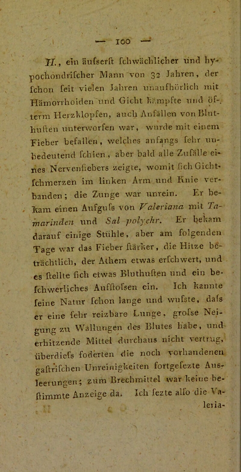 ' I — 100 —' II., ein äufserft fch wäcli lieher und liy- pochondrifclier Mann von 32 Jahren, der fchon feit vielen Jahren unaufhörlich mit Hämorrhoiden und Gicht kämpfte und öf- term Herzklopfen, auch Anfällen von Blut- huften unterworfen war, wurde mit einem Fieber befallen, welches anfangs fehr un- bedeutend fehlen, aber bald alle Zufälle ei- nes Nervenfiebere zeigte, womit (ich Gicht- fchmerzen im linken Arm und Iinie ver- banden ; die Zunge war unrein. Fr be- ikam einen Aufgufs von Valeriana mit Ta- marinden und Sal polychr. Er bekam darauf einige Stühle, aber am folgenden Tage war das Fieber ftarker, die Hitze be- trächtlich, der Athem etwas erfchwert, und es Hellte fich etwas Bluthuften und ein be- fchwerliclies Aufftofsen ein. Ich kannte feine Natur fchon lange und wufste, dafs er eine fehr reizbare Lunge, grofse Nei- gung zu Wallungen des Blutes habe, und erhitzende Mittel durchaus nicht r ertrug, Überdiefs foderten die noch vorhandenen gaftrifchen Unreinigkeiten fortgefezte Aus- leerungen; zum Brechmittel war keine be- ftimmte Anzeige da. Ich fezte alfo die Va- leria-