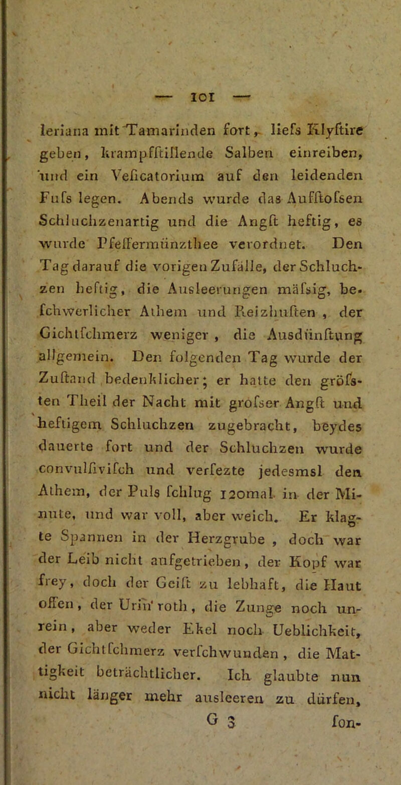 IOI leriana mit 'Tamarinden fort,, liefs Klyftire geben, hrampffcillende Salben einreiben, und ein Veficatoriura auf den leidenden Fufs legen. Abends wurde das Aufftofsen Schluchzenartig und die Angft heftig, es wurde Pfe Herrn ünzLhee verordnet. Den Tag darauf die vorigen Zufälle, der Schluch- zen heftig, die Ausleerungen mäfsig, be- fchwerlicher Aihem und Reizhuften , der Gichtfchmerz weniger , die Ausdünftung allgemein. Den folgenden Tag wurde der Zuftand bedenklicher* er hatte den gröbs- ten Theil der Nacht mit grofser Angft und heftigem Schluchzen zugebracht, beydes dauerte fort und der Schluchzen wurde convullivifch und verfezte jedesmsl den Athem, der Puls fchlug isomal in der Mi- nute, und war voll, aber weich. Er klacr- te Spannen in der Herzgrube , doch war der Leib nicht aufgetrieben, der Kopf war frey, doch der Geift zu lebhaft, die Haut offen , der Urin' roth , die Zunge noch un- rein , aber weder Ekel noch Ueblichkeit, der Gichtfchmerz verfchwunden , die Mat- tigkeit beträchtlicher. Ich glaubte nun nicht länger mehr ausleeren zu dürfen, G 3 fon- N