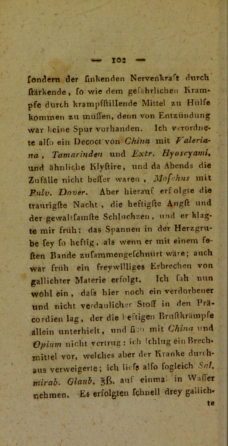 fonäem der findenden Nervertkrart durch ßärkende, fo wie dem gefährlichen Kram- pfe durch krampfftillende Mittel zu Hülfe kommen zu tnüflen, denn von Entzündung war keine Spur vorhanden. Ich vcrordne- te alfo ein Decoct von China mit Valeria- na , Tamarinden und Extr. Hyoscyami, und ähnliche Klyftire, und da Abends die Zufälle nicht heller waren , Mofchus mit Pulv, Dover. Aber hierauf erfolgte die traurigfte Nacht , die heftigfte Angft und der gewaltfamfte Schluchzen , und er klag- te mir früh: das Spannen in der Herzgru- be fey fo heftig, als wenn er mit einem fa- ßen Bande zufammengefchnürt wäre; auch war früh ein freywilliges Erbrechen von gallichter Materie erfolgt. Ich fah nun wohl ein , dafs hier noch ein verdorbener und nicht verdaulicher Stoff in den Prä- cordien lag, der die heftigen Bruftkrämpfe allein unterhielt, und fi- mit China und Opium nicht vertrug: ich (chlug ein Brech- mittel vor, welches aber der Kranke durch- aus verweigerte; ich liefe alfo fogleich Snl, mirab. Glaub, gß, auf einmal in Wader nehmen, £$ erfolgten fchnell drey gaiheh- te