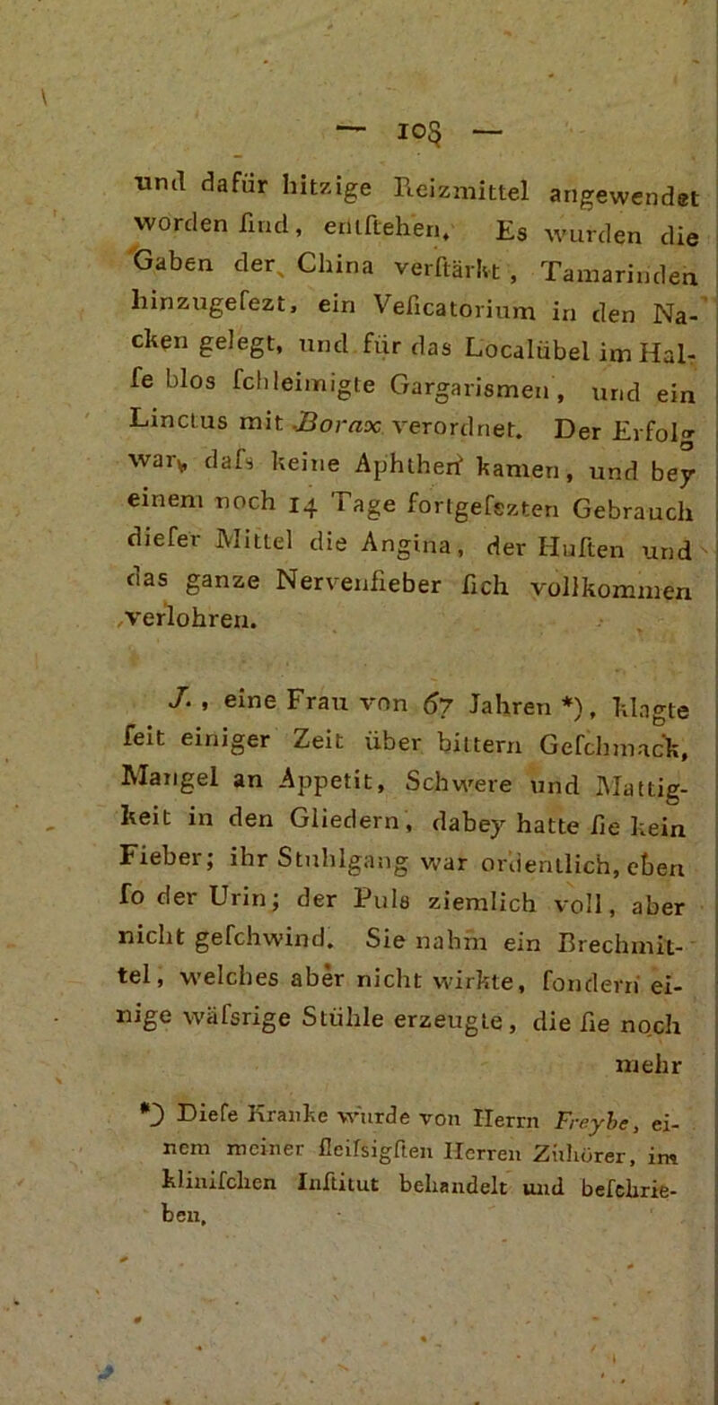 io5 und dafür hitzige Reizmittel angewendet worden find, erllftehen. Es wurden die Gaben der, China verftärlvt , Tamarinden liinzugefezt, ein Vefxcatorium in den Na- cken gelegt, und für das Localübel im Häl- fe blos fchleimigte Gargarismen , und ein Linctus mit,Borax verordnet. Der Erfolg wary, dafs keine Aphtherf kamen, und bey einem noch 14 Tage fortgefezten Gebrauch diefer Mittel die Angina, der Hüften und das ganze Nervenfieber fich vollkommen , verführen. J. , eine Frau von 67 Jahren *), klagte feit einiger Zeit über biltern Gefchmac'k, Mangel an Appetit, Schwere und Mattig- keit in den Gliedern , dabey hatte fie kein Fieber; ihr Stuhlgang war ordentlich, eben fo der Urin; der Puls ziemlich voll, aber nicht gefchwind. Sie nahm ein Brechmit- tel, welches aber nicht vürkte, fondevn ei- nige wäfsrige Stühle erzeugte, die fie noch mehr *3 Riefe Kranke würde von Herrn Freybe, ei- nem meiner fleifsigften Herren Ziihörer, im klinifclien Inftitut behandelt und befchrie- ben.
