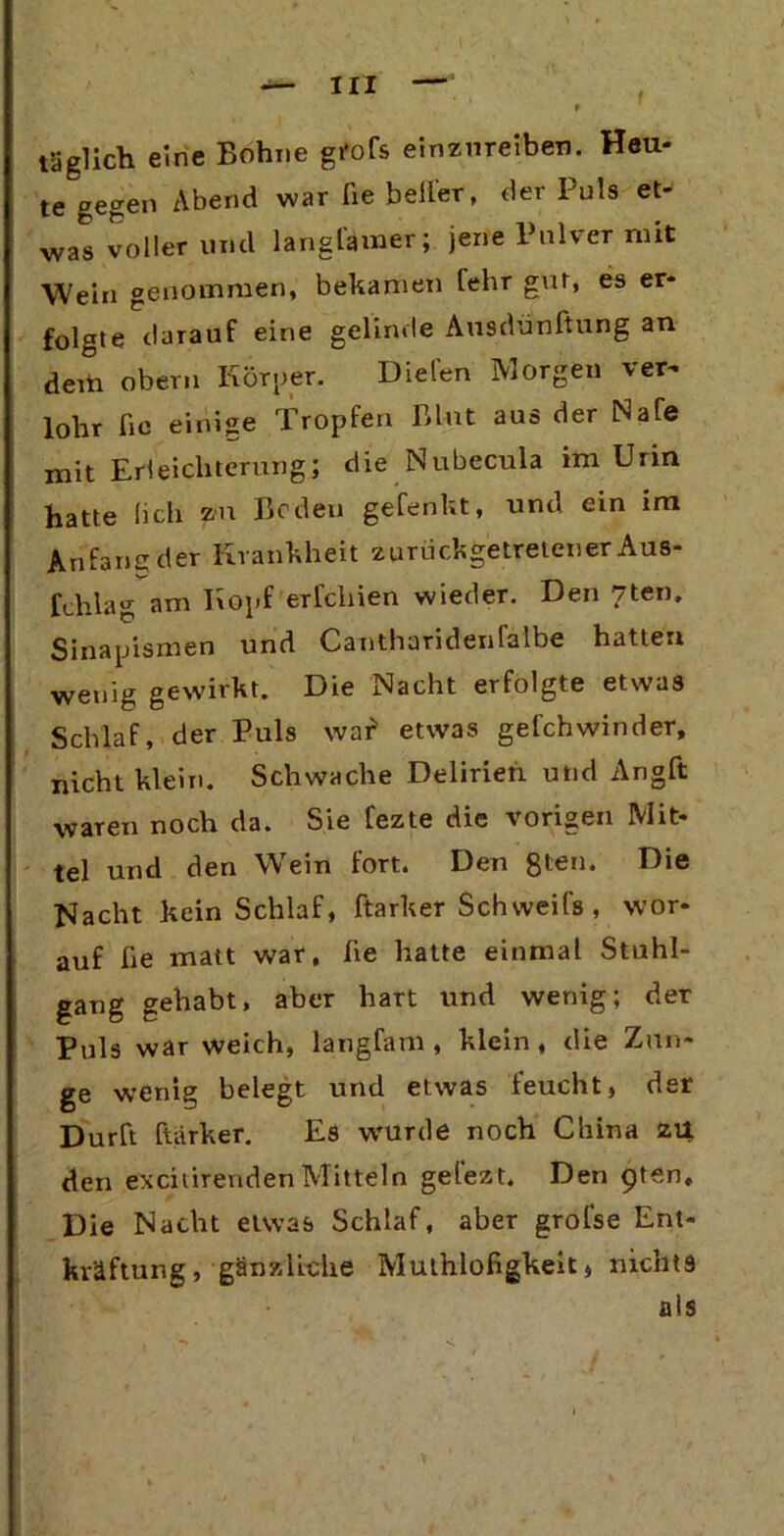 täglich eine Bohne grofs emznreiben. Heu- te gegen Abend war fie bellet, der Puls et- was voller lind lang ferner; jene Pulver mit Wein genommen, bekamen fehr gut, es er- folgte darauf eine gelinde Ausdünftung an dem obern Körper. Dielen Morgen ver^ lohr ßc einige Tropfen Blut aus der Male mit Erleichterung; die Nubecula im Urin hatte lieh zu Beden gelenkt, und ein im Anfang der Krankheit zuruchgetretener Aus- fchlag am Kopf erleiden wieder. Den 7ten. Sinapismen und Cantharidenlalbe hatten wenig gewirkt. Die Nacht erfolgte etwas Schlaf, der Puls war* etwas gefchwinder, nicht klein. Schwache Delirien und Angft waren noch da. Sie fezte die vorigen Mit- tel und den Wein fort. Den 8t€n* Die Nacht kein Schlaf, ftarker Sch weife , wor- auf ße matt war, ße hatte einmal Stuhl- gang gehabt, aber hart und wenig; der Puls war weich, langfem , klein , die Zun- ge wenig belegt und etwas feucht, der Dürft ftarker. Es wurde noch China zu den exciiirendenMitteln gefezt. Den 9ten, Die Nacht etwas Schlaf, aber grofse Ent- kräftung, gänzliche Muthlofigkeit, nichts als