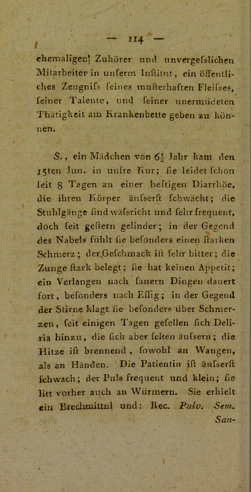 t ehemaligen' Zuhörer und unvergefsliehen Mitarbeiter in unferm Inftilut, ein öffentli- ches Zeugnifs feines mufterhaften Fleifses, feiner Talente, und leiner unermiideten Thätigkeit am Krankenbette geben zu kön- nen. S., ein Mädchen von 6J Jalir kam den I5ten Jun. in unfre Kur; fie leidet fchon feit 8 Tagen an einer heftigen Diarrhöe, die ihren Körper änfserft fchwächt; die Stuhlgänge find wäfsricht und felir frequent, doch feit geftern gelinder; in der Gegend des Nabels fühlt fie befonders einen harken Schmerz; der.Gefchmack ift fehr bitter; die Zunge ftark belegt; fie hat keinen Appetit; ein Verlangen nach fauern Dingen dauert fort, befonders nach Eflig; in der Gegend der Stirne klagt fie befonders über Schmer- zen , feit einigen Tagen gefelien fich Deli- ria hinzu, die fich aber feiten äufsern; die Hitze ift brennend , fowohl an Wangen, als an Händen. Die Patientin ift änfserft ich wach; der Puls frequent und klein; fie litt vorher auch an Würmern. Sie erhielt ein Brechmittel und: Rec. Pulv. Sem. San•