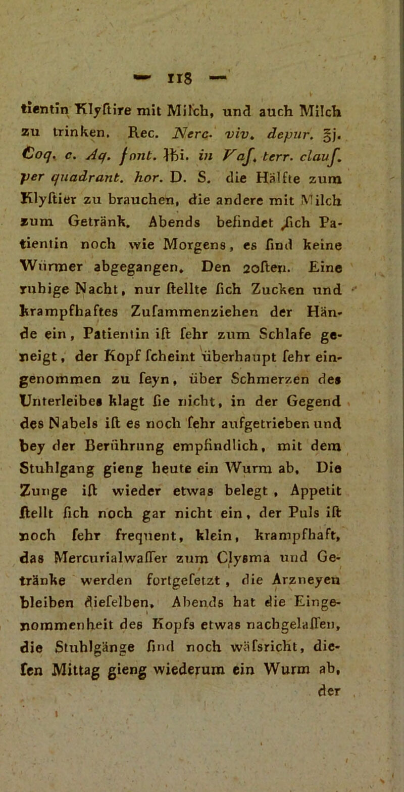 H8 — tientin Klyftire mit Milch, und auch Milch zu trinken. Ree. Ncrc• viv. depur. §j. Coq. c. Aq. fnnt. }fti. in Vaf, terr. clauf. per quadrant. hör. D. S. die Hälfte zum Klyftier zu brauchen, die andere mit Milch zum Getränk. Abends befindet /ich Pa- tientin noch wie Morgens, es find keine Würmer abgegangen. Den 2often. Eine ruhige Nacht, nur ftellte fich Zucken und krampfhaftes Zufammenziehen der Hän- de ein , Patientin ift fehr zum Schlafe ge- neigt , der Kopf fcheint überhaupt fehr ein- genommen zu feyn, über Schmerzen des Unterleibes klagt fie nicht, in der Gegend des Nabels ift es noch fehr aufgetrieben und bey der Berührung empfindlich, mit dem Stuhlgang gieng heute ein Wurm ab. Die Zunge ift wieder etwas belegt , Appetit Jffcellt fich noch gar nicht ein , der Puls ift noch fehr frequent, klein, krampfhaft, das MercurialwafTer zum Clysma und Ge- tränke werden fortgefetzt , die Arzneyen bleiben diefelben, Abends hat die Einge- nommenheit des Kopfs etwas nachgelaflen, die Stuhlgänge find noch wäfsricht, die- len Mittag gieng wiederum ein Wurm ab, der i