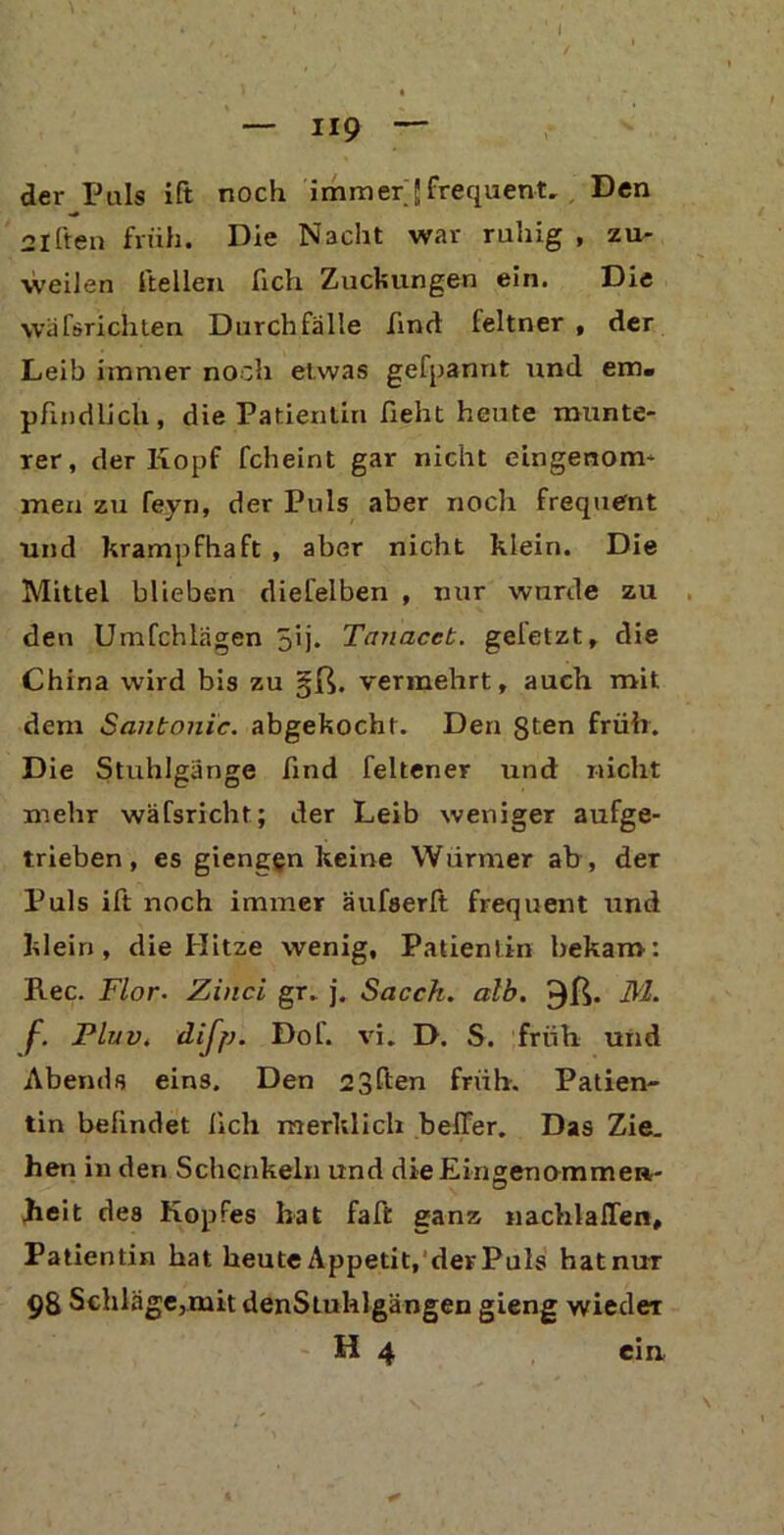 ¥ • , - 1 I ‘ ' V ' . ' / l • - — 119 — der Puls ift noch immerJfrequent. Den 2iften früh. Die Nacht war ruhig , zu- weilen hellen fich Zuckungen ein. Die \vä Törichten Durchfälle find leltner , der Leib immer noch etwas gefpannt und em- pfindlich, die Patientin fieht heute munte- rer, der Kopf fcheint gar nicht eingenom- men zu feyn, der Puls aber noch frequent und krampfhaft , aber nicht klein. Die Mittel blieben diefelben , nur wurde zu den Umfchlägen 5'j- Tanacet. geletzt, die China wird bis zu §ß. vermehrt, auch mit dem Sautonic, abgekocht. Den gten früh. Die Stuhlgänge find feltener und nicht mehr wäfsricht; der Leib weniger aufge- trieben, es giengen keine Würmer ab, der Puls ift noch immer äufserft frequent und klein, die Hitze wenig, Patientin bekam: Ree. Flor. Zinci gr. j. Sacch. alb. 3ß. FL f. Pluv. dijp. Dof. vi. D. S. früh und Abends eins. Den 23ßen früh. Patien- tin befindet fich merklich beffer. Das Zie. hen in den Schenkeln und die Eingenommen- heit des Kopfes hat faft ganz nachlalTen, Patientin hat heute Appetit, der Puls hatnur 98 Schläge,mit denStuhlgängen gieng wieder H 4 ein,