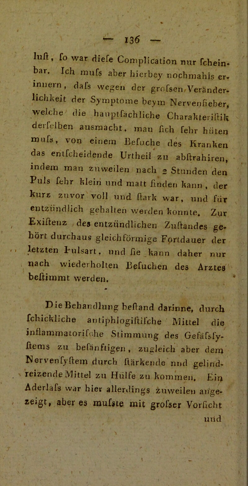 Iuft, fo war diefe Complication nur Tchein. bar. Ich mufs aber hicrbey nochmahis er- innern , dals wegen der grofsen Veränder- lichkeit der Symptome beyrn Nervenfieber, welche die hauptfachliche Charakteriftik derfclben ausmacht, man fich fehr hüten nutfs, v0n einem Befuche des Kranken das entfcheidende Urtheil zu abftrahiren, indem man zuweilen nach 2 Stunden den Puls fehr klein und matt finden kann , der kurz zuvor voll und ftark war, und für entzündlich gehalten werden konnte. Zur Exifteuz des entzündlichen Zuftandes ge- hört durchaus gleichförmige Fortdauer der letzten Pulsart, und fie kann daher nur nach wiederholten Befuchen des Arztes beftirnmt werden. Die Behandlung behänd darinne, durch fchicküche antiphlogiftifche Mittel die inflammatorifohe Stimmung des Gefäfsfy- ftems zu befanftigen, zugleich aber dem Nervenfyftem durch Harkende nnd gelind- reizende Mittel zu Hülfe zu kommen. Eiu Aderlafs war hier allerdings zuweilen ange- zeigt, aber es mufste mit grofser Vorficht und »