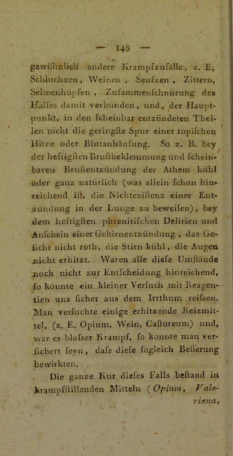 gewöhnlich andere Krampfzufälle, z. Et Schluchzen, Weinen , Seufzen , Zittern, Sehnenhüpfen , Zufam men lehn iirung des Halles damit verbunden, und, der Haupt- punkt, in den fcheinbar entzündeten Thei- len nicht die geringfte Spur einer topifclien Hitze oder Blutanhäufung. So z. B. bey der heftigften Bruftbeklemmung und fchein- baveu Brüllentziindung der Athern kiihl oder ganz natürlich (was allein fchon hin- reichend ift, die Nichtexiftenz einer Ent- zündung in der Lunge zu beweiten), bey dem heftigften phrenitifchen Delirien und Anfchein einer Gehirnentzündung , das Ge- iicht nicht roth, die Stirn kühl, die Augen nicht erhitzt. Waren alle diefe Umftände noch nicht zur Enlfcheidung hinreichend, fo konnte ein kleiner Verfucii mit Reagen- tien uns ficher aus dem Irrthum reifsen. Man verföchte einige erhitzende Reizmit- tel, (z. E. Opium, Wein, Caftoreum) und, •war es blofser Krampf, fo konnte man ver- liehen feyn, dafs diefe fogleich Belferung bewirkten. Die ganze Kur diefes Falls heftand in kvampfftillenden Mitteln {Opium, Fale- I , ritnia,