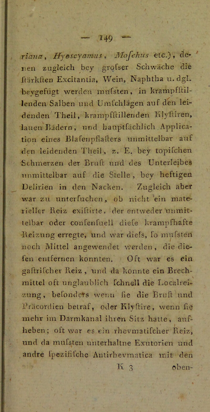 riana , Hyescyamus , Mofchus etc.), de- nen zugleich bey grofser Schwäche die ftürkften Excitantia, Wein, Naphtha u. dgl. bevgefügt werden mufsten, in kramp fftil- lenden Salben und Umfchlägen auf den lei- denden Theil, krampfftillenden Klyftiren, lauen Hadern, und hauptfächlich Applica- tion eines Blaferipflafters unmittelbar auf den leidenden Theil, z. E. bey topifchen Schmerzen der Bruft und des Unterleibes unmittelbar auf die Stelle, bey heftigen Delirien in den Nacken. Zugleich aber war zu unterfuchen, ob nicht ein mate- rieller Reiz exiftirte, der entweder unmit- telbar oder confenfueli diefe krampfhafte Reizung erregte, und war diels, fo mufsten noch Mittel angewendet werden , die die- len entfernen konnten. Oft war es ein gaftrifcher Reiz , und da konnte ein Brech- mittel oft unglaublich fchnell die Localrei- zung, befondets wenn he die Bruft und ihäcordien betraf, oder Klyftire, wenn he mehr im Darmkanal ihren Sitz hatte, auf- heben; oft war es ein rhevmatifcher Reiz, und da mufsten unterhaltne Exutorien und andre fpezifilche Antirhevmatica mit den K 3 oben- ♦