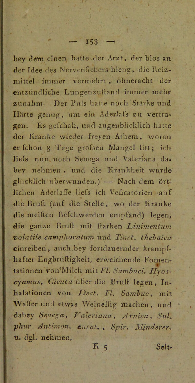 bey dem einen, hatte der Arzt, der blos an der Idee des Nervenftebers hieng, die Reiz- mittel immer vermehrt , ohneracht der entzündliche Lungenzuftand immer melir zunahm. Der Puls hatte noch Stärke und Härte genug, um ein Äderlafs zu vertra- gen. Es gefchah, und augenblicklich hatte der Kranke wieder freien Atheni, woran er fchon g Tage grofsen Mangel litt ; ich liefs nun noch Senega und Valeriana da- bey nehmen , und die Krankheit wurde glücklich uberwunden.) — Nach dem ört- lichen AderlalTe liefs ich Velicatorien auf die Bruft (auf die Stelle, wo der Kranke die mei(ten Befchwerden empfand) legen, die ganze Bruft mit ftarken Linimentuni volatile camphoratum und Tinct. thebaica cinreiben , auch.bey fortdauernder krampf- hafter Engbrüftigkeit, erweichende Fomen- tationen Von’Milch mit Fl. Sambuci, Hyos- cyamus, Cicuta über die Bruft legen, In- halationen von JDect. Fl. Sambuc, mit Waller und etwas WeinelBg machen, und dabey Senega, Valeriana, Arnica, SuL phur Antimon, aurat. , Spir. blinderer* u. dgl. nehmen. K 5 Seit-