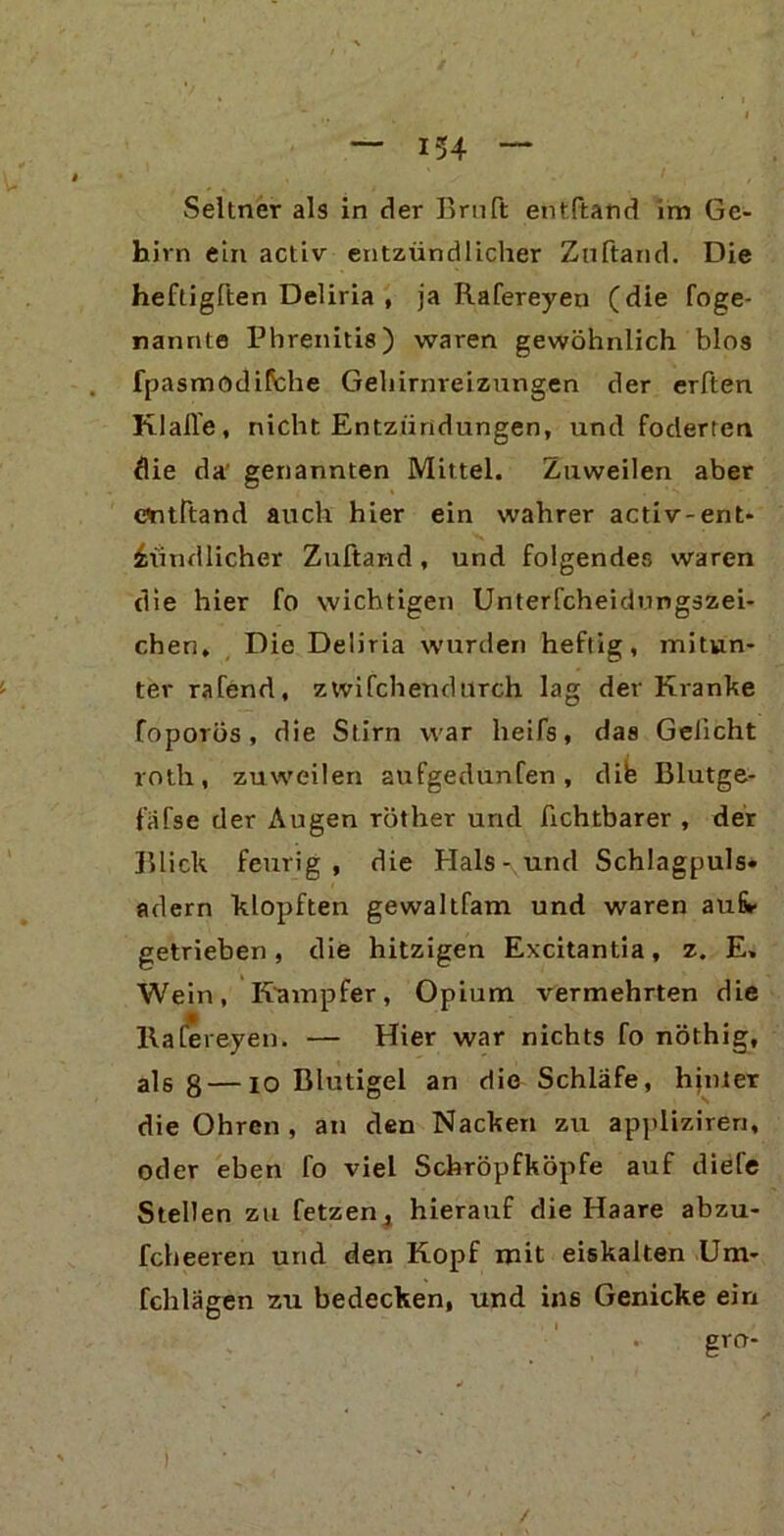 Seltner als in der Bruft entFtand im Ge- hirn ein activ entzündlicher Zu (tan d. Die heftigften Deliria , ja Rafereyen (die foge- nannte Phrenitis) waren gewöhnlich blos fpasmodiflche Gehirnreizungen der erften KlaJle, nicht Entzündungen, und foderten die da' genannten Mittel. Zuweilen aber evitltand auch hier ein wahrer activ-ent- zündlicher Zuftand, und folgendes waren die hier fo wichtigen Unterfcheidungszei- chen. Die Deliria wurden heftig, mitun- ter rafend, zwifchendurch lag der Kranke foporös, die Stirn war heifs, das Gelicht roth, zuweilen aufgedunfen, dife Blutge- fäfse der Augen röther und fichtbarer , der Blick feurig, die Hals-und Schlagpuls* adern klopften gewaltfam und waren aui* getrieben, die hitzigen Excitantia, z. E, Wein, Kampfer, Opium vermehrten die llafereyen. — Hier war nichts fo nöthig, als 8—io Blutigel an die Schläfe, hinter die Ohren, an den Nacken zu appliziren, oder eben fo viel Schröpfköpfe auf diele Stellen zu fetzen, hierauf die Haare abzu- fcheeren und den Kopf mit eiskalten Um- fchlägen zu bedecken, und ins Genicke ein gro- /