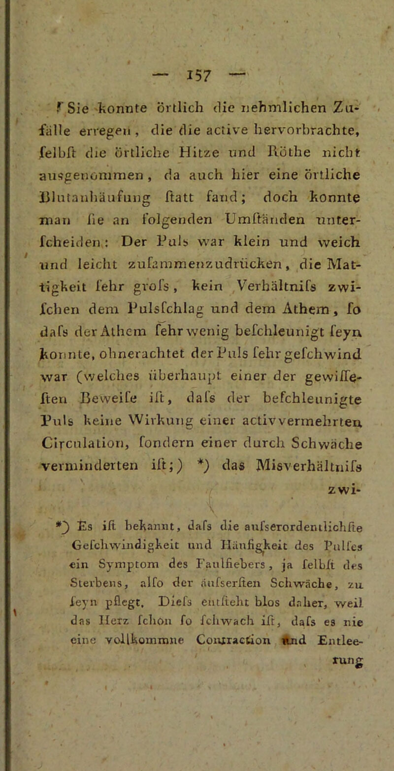 1 Sie konnte örtlich die nehmlichen Zu- fälle erregen , die die aciive hervorbrachte, felbft die örtliche Hitze und Rothe nicht ausgenommen, da auch hier eine örtliche Blutanhäufung ftatt fand; doch konnte man lie an folgenden Umftänden nnter- fcheiden : Der Puls war klein und weich und leicht zufammenzudriicken, die Mat- tigkeit lehr grols, kein Verhältnifs zwi- lchen dem Pulsfchlag und dem Athem, fo dafs der Athem fehr wenig befchleunigt feyn. konnte, ohnerachtet der Puls fehr gefchwind war (welches überhaupt einer der gewilfe- ften Beweife ift, dafs der befchleunigte Puls keine Wirkung einer activvermehrten Gifculation, fondern einer durch Schwäche verminderten ift;) *) das Mieverhältnifs zwi- *3 Es ift bekannt, dafs die aufserordeinlichfte Gefcliwindigkeit und Hänfigheit des Pultes ein Symptom des Faulfiebers, ja felbft des Sterbens, alfo der aufserften Schwäche, zu f'eyn pflegt, Diefs entlieht blos daher, weil das Herz fchon fo fchwach ift, dafs es nie eine vollkommne Coiuraction «jnd Entlee- rung