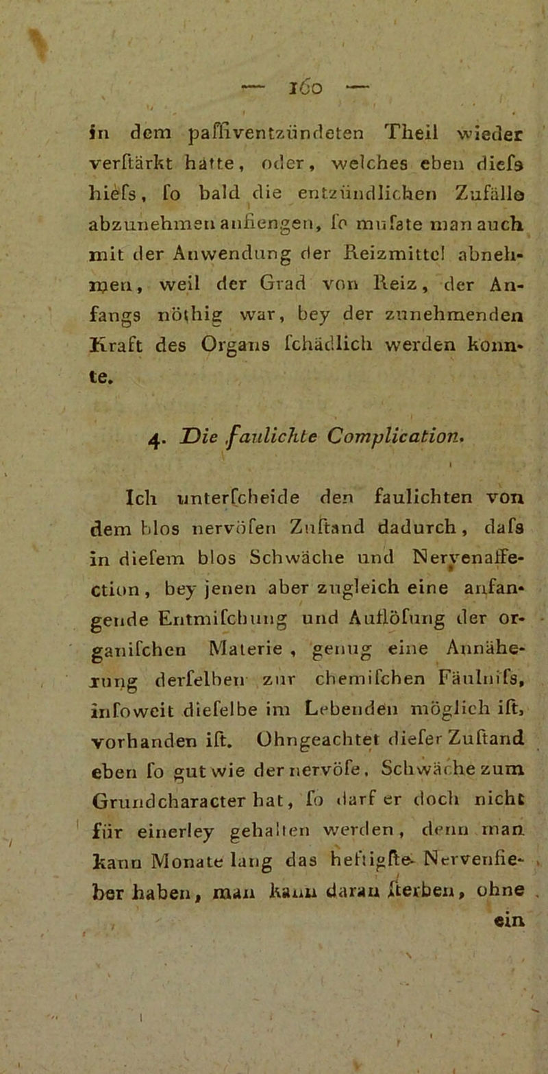 in dem paffiventzündeten Theil wieder verftärkt hätte, oder, welches eben diefa hiefs, fo bald die entzündlichen Zufälle abzunehmen anfiengen, fo mufate man auch mit der Anwendung der Reizmittel nbneh- n?en, weil der Grad von Reiz, der An- fangs nöthig war, bey der zunehmenden Kraft des Organs fchädlich werden konn- te. 4. Die ,faulichte Complication. I Ich unterfcheide den faulichten von dem Idos nervöfen Zuftand dadurch, dafs in diefem blos Schwäche und NeryenalFe- ction , bey jenen aber zugleich eine anfan- gende Entmifcbung und Auflöfung der or- ganifchen Materie , genug eine Annähe- rung derfelben zur chemifchen Fäuhiifs, infoweit diefelbe im Lebenden möglich ift, vorhanden ift. Ohngeachtet diefer Zuftand eben fo gut wie dernervöfe, Schwäche zum Grundcharacter hat, fo darf er doch nicht fiir einerley gehalten werden, denn man kann Monate lang das heftigfte- Nervenfie- ber haben, man kann daran jfterben, ohne «m