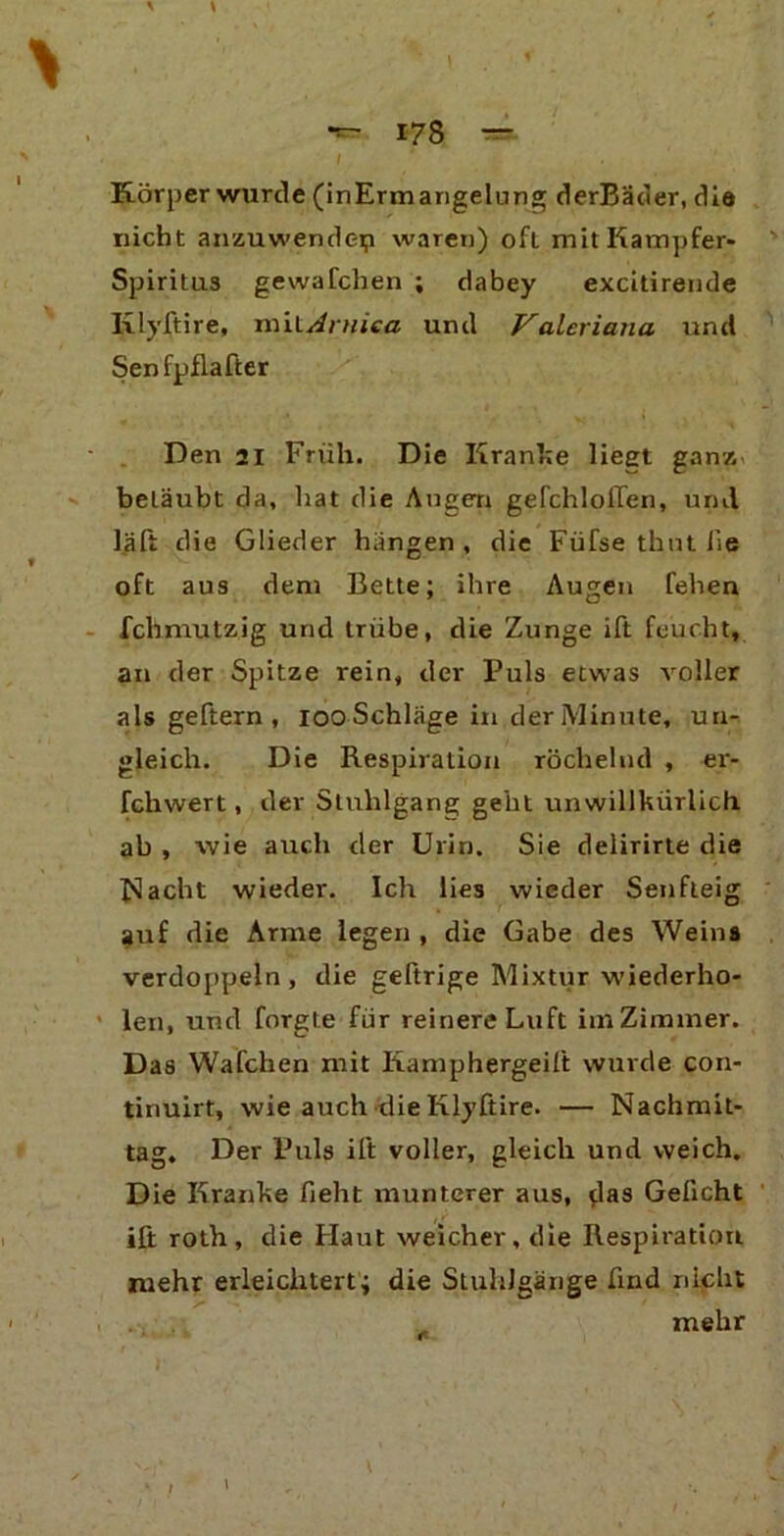 ' ^ d .« i 178 — Körper wurde (inErmangelung derBäder, die nicht anzuwemlep waren) oft mit Kampfer- Spiritus gewafchen ; dabey excitirende Ixlyftire, mitAruica und Valeriana und Senfpflafter Den 21 Früh. Die Kranke liest ganz, betäubt da, hat die Augen gefchlollen, und läft die Glieder hängen, die Füfse thnt lie oft aus dem Bette; ihre Augen fehen fchmutzig und trübe, die Zunge ift feucht, an der Spitze rein, der Puls etwas voller als geftern , ioo Schläge in der Minute, un- gleich. Die Respiration röchelnd , er- fchwert, der Stuhlgang geht unwillkürlich ab , wie auch der Urin. Sie delirirte die Nacht wieder. Ich lies wieder Senfteig ?uf die Arme legen , die Gabe des Weins verdoppeln, die geftrige Mixtur wiederho- len, und forgle für reinere Luft im Zimmer. Das Wafchen mit Kamphergeift wurde con- tinuirt, wie auch die Iilyftire. — Nachmit- tag. Der Puls ift voller, gleich und weich. Die Kranke lieht munterer aus, ^las Geficht ift roth, die Haut weicher, die Respiration mehr erleichtert; die Stuhlgänge find nicht mehr l