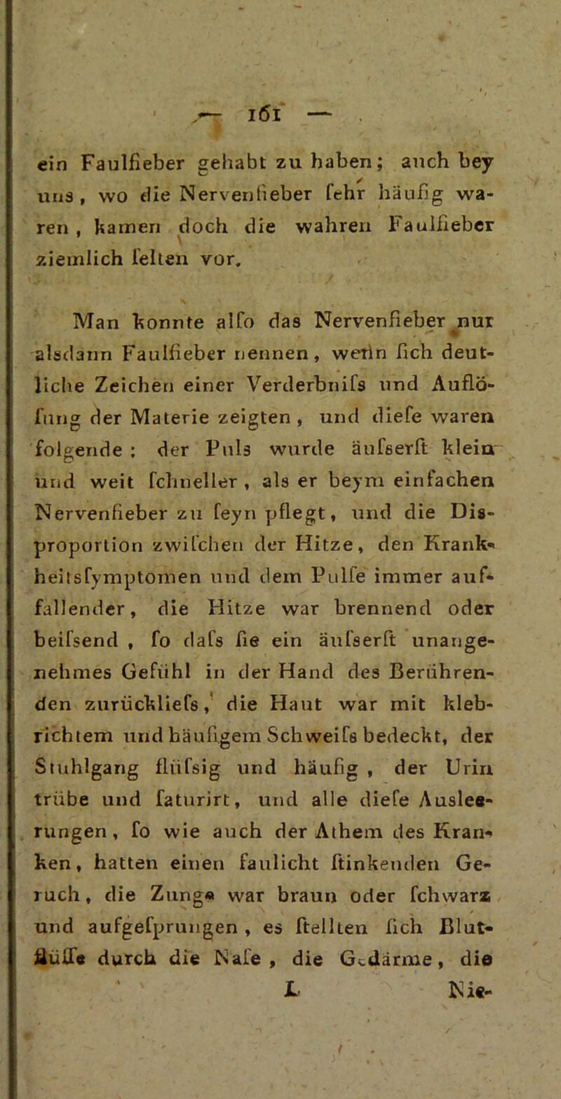 ein Faulfieber gehabt zu haben; auch bey uns, wo die Nervenlieber lehr häufig wa- ren . kamen doch die wahren Faulfieber 1 \ ziemlich leiten vor. Man konnte alfo das Nervenfieber nur N # <“• Wk alsdann Faulfieber nennen, wetln fich deut- liche Zeichen einer Verderbnils und Auflö- fnng der Materie zeigten , und diele waren folgende : der Puls wurde äufserft klein und weit fclmeller , als er beym einfachen Nervenfieberzu feyn pflegt, und die Dis- proportion zwilchen der Hitze, den Krank* heitsfymptomen und dem Pulle immer auf- fallender, die Hitze war brennend oder beilsend , fo dafs fie ein äulserft unange- nehmes Gefühl in der Hand des Berühren- den zurückliefs, die Haut war mit kleb- richtem und häufigem Schweifs bedeckt, der Stuhlgang fliifsig und häufig , der Urin trübe und faturirt, und alle diele Aus lea- rungen, fo wie auch der Athem des Kran- ken, hatten einen faulicht ftinkeuden Ge- ruch , die Zung« war braun oder fchwara und aufgefprungen, es ftelhen fich Jßlut- HuiXe durch die Male, die Gedärme, die L Nie-