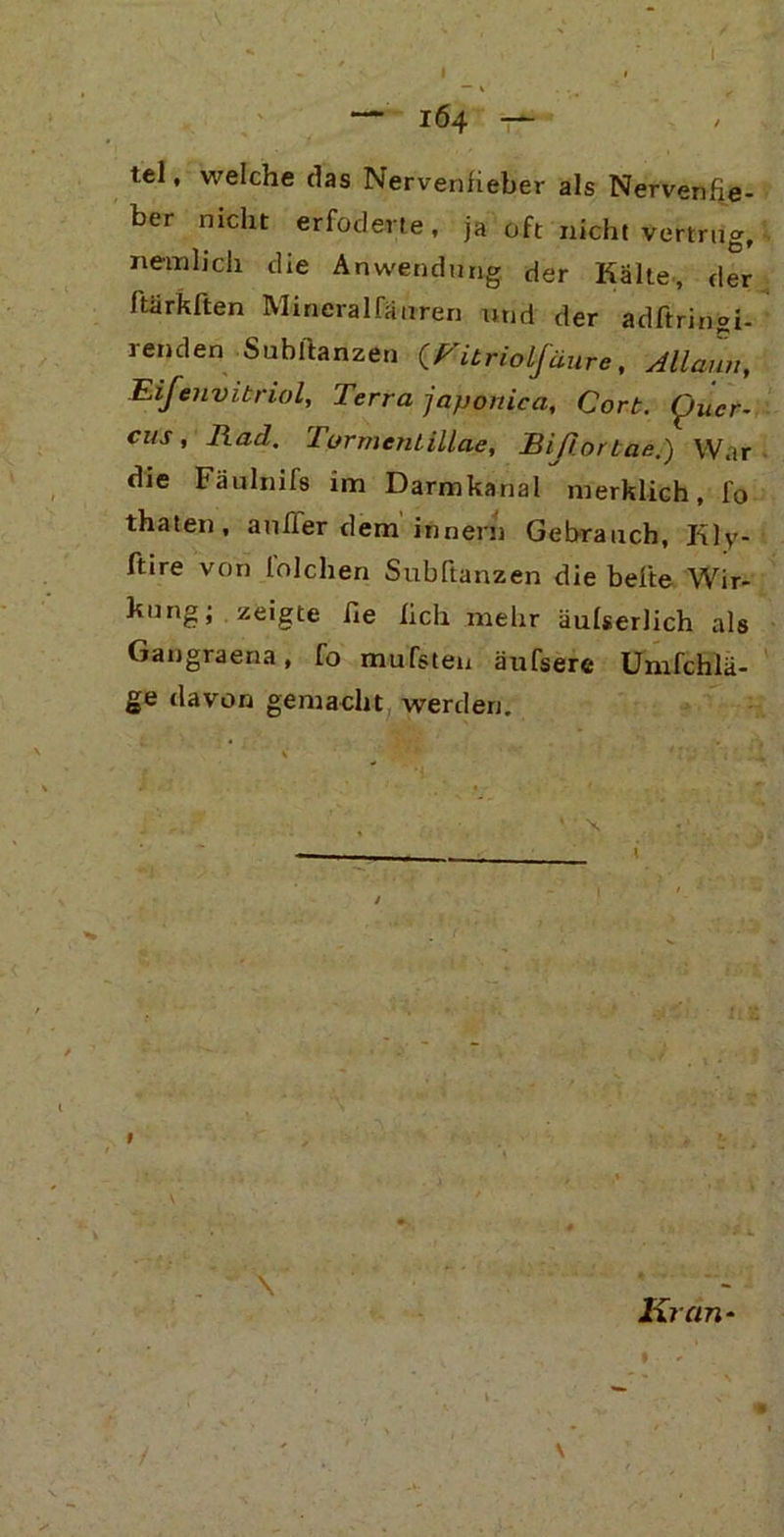 IÖ4 T4- tel, welche das Nervenfieber als Nervenfie- ber nicht erfoderte , ja oft nicht vertrug, nein lieh die Anwendung der Kalte, der ftärkften Mineralfäuren und der adftringi- 1enden Subftanzen (Vitrioifäure, All Zn, Eifenvibriol, Terra japoniea, Cork. Cjuer- cus, Rad. Turmeniillae, Bißortae.) War die Fäulnifs im Darmkanal merklich, fo thaten, außer dem innern Gebrauch, Kly- ftire von lolchen Subftanzen die befte Wir- bong; zeigte fie lieh mehr äulserlich als Gangraena, fo mufsten äufsere Umfchlä- ge davon gemacht werden. ' X \ Kran-