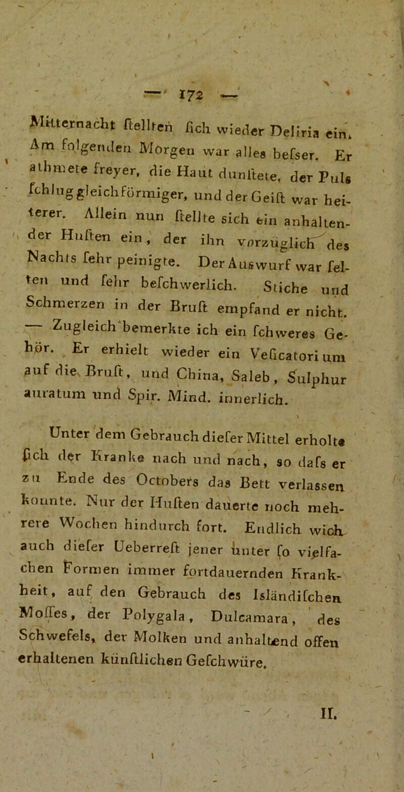 Mitternacht hellten fich wieder Deliria ein. xVm folgenden Morgen war alles befser. Er atbtnete freyer, die Haut dunltete, der Puls fchluggleichförmiger, undderGeift war hei- terer. Allein nun [teilte sich ein anhalten- der Hüften ein, der ihn vorzüglich des Nachts Telir peinigte. Der Auswurf war fei- ten und fehr befchwerlich. Stiche und Schmerzen in der Bruft empfand er nicht. — Zugleich bemerkte ich ein fchweres Ge- hör. Er erhielt wieder ein VeQcatorium auf die, Bmft, und China, Sa leb, Sulphur amatum und Spir. Mind. innerlich. \ Unter dem Gebrauch diefer Mittel erholt« [ich der Kranke nach und nach, so dafs er zu Ende des Octobers das Bett verlassen konnte. Nur der Hüften dauerte noch meh- rere Wochen hindurch fort. Endlich wich auch diefer öeberreft jener unter (o vielfa- chen Formen immer fortdauernden Krank- heit, auf den Gebrauch des Isländifchen. Molfes, der Polygala, Duleamara, des Schwefels, der Molken und anhaltend offen erhaltenen künftlichen Gefchwüre. \ ir.