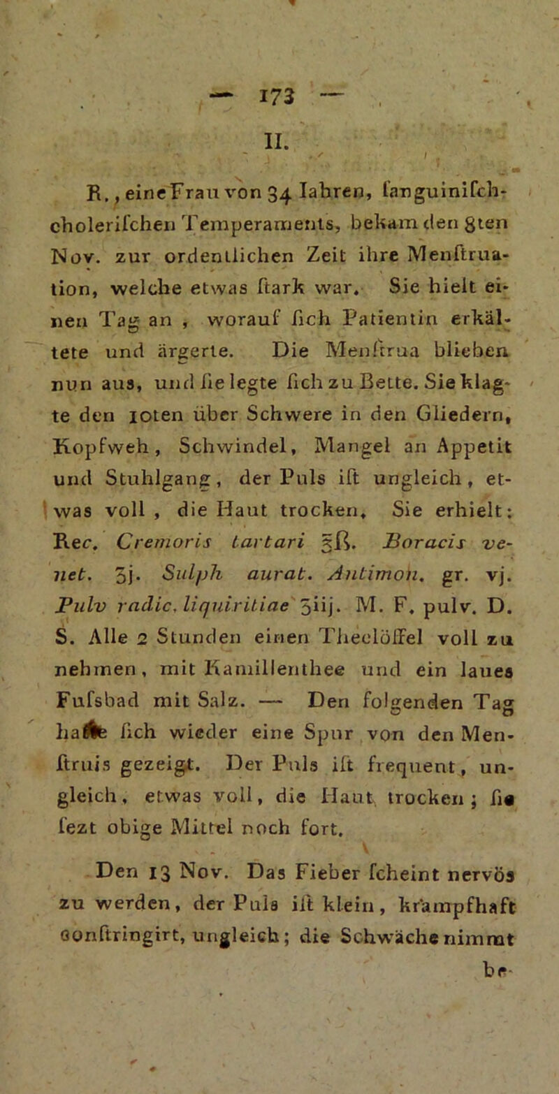 II. R., eineFrau von 34 Iahren, fanguinifch- cholerifchexi Temperaments, bekam den gten Nov. zur ordentlichen Zeit ihre Menftrua- tion, welche etwas ftark war. Sie hielt ei* neu Tag an , worauf fich Patientin erkäl- tete und ärgerte. Die Menltrua blieben nun aus, und he legte fich zu Bette. Sie klag* - te den ioten über Schwere in den Gliedern, Kopfweh, Schwindel, Mangel an Appetit und Stuhlgang, der Puls ift ungleich, et- was voll, die Haut trocken. Sie erhielt: Ree. Cremoris iartari 5ß. Boracis ve- net. 5j. Sulph aurat. Antimon, gr. vj. Pulv rndic, liquiritiae 5iij. M. F. pulv. D. S. Alle 2 Stunden einen Theolöffel voll zu nehmen, mit Kamillenthee und ein laues Fufsbad mit Salz. — Den folgenden Tag haÄB fich wieder eine Spur von den Men- ftruis gezeigt. Der Puls ilt frequent, un- gleich, etwas voll, die Haut trocken; fi# fezt obige Mittel noch fort. Den 13 Nov. Das Fieber fcheint nervös zu werden, der Puls ilt klein, krampfhaft oonftringirt, ungleich; die Schwäche nimmt br-