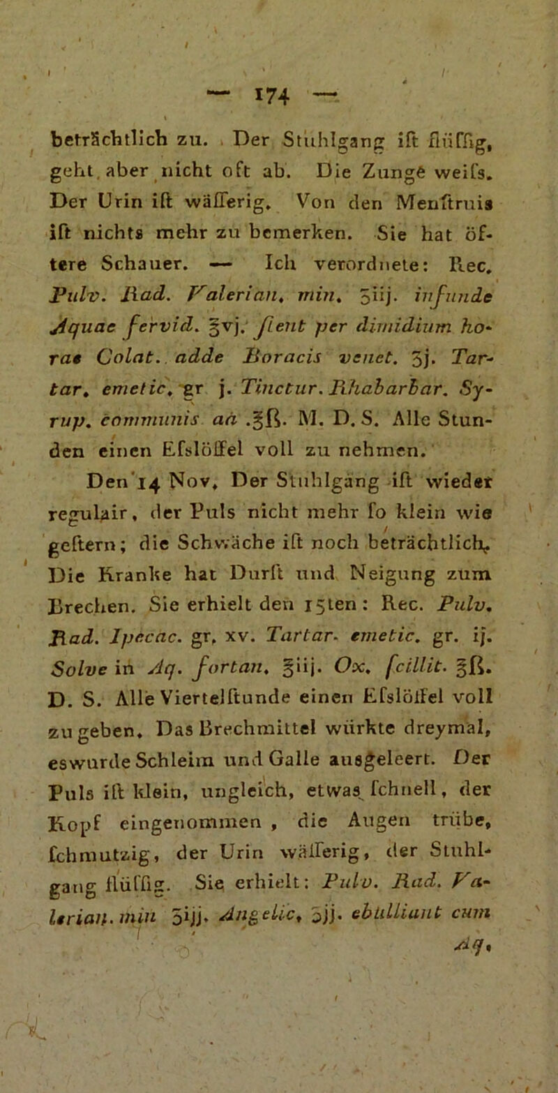 I beträchtlich zu. Der Stuhlgang ift flüffig, geht, aber nicht oft ab. Die Zunge weifs. Der Urin ift wäflerig. Von den Menftruia ift nichts mehr zu bemerken. Sie hat öf- tere Schauer. — Ich verordnete: llec. Pulv. liad. Valerian, min. 5I1 j. ivjunde jiqune fervid. §vj. Jient per dirnidium ho- rat Colat. adde lioracis vsnet. 5j- Tar- tar. emetic.er j. Tinctur. Fdiabarbar. Sy- rnp. communis aä .gß. M. D. S. Alle Stun- den einen Eßlöffel voll zu nehmen. Den'i4 Nov, Der Stuhlgang ift wieder regulair, der Puls nicht mehr fo klein wie geftern; die Schwäche ift noch beträchtlich- Die Kranke hat Dürft und Neigung zum Brechen. Sie erhielt den i5ten: Rec. Pulv. Jiad. lpc.cac. gr. xv. Tartar- enietic. gr. ij. Solve in Aq. fortan, giij. Ox. fcillit. §ß. D. S. Alle Viertelftunde einen EfslölFel voll zu geben. Das Brechmittel würkte dreymal, eswurde Schleim und Galle ausgeleert. Der Puls ift klein, ungleich, etwas fchnell, der Kopf eingenommen , die Augen trübe, fchmutzig, der Urin wäfferig, der Stuhl- gang flüffig. Sie erhielt: Pulv. lind. Vei- lt riau- nun 5hj» Anteile, bjj- ebtiLliaut cum Aq, ‘ »/ 1 ' 11 I X ■ ' ;r •' . . :