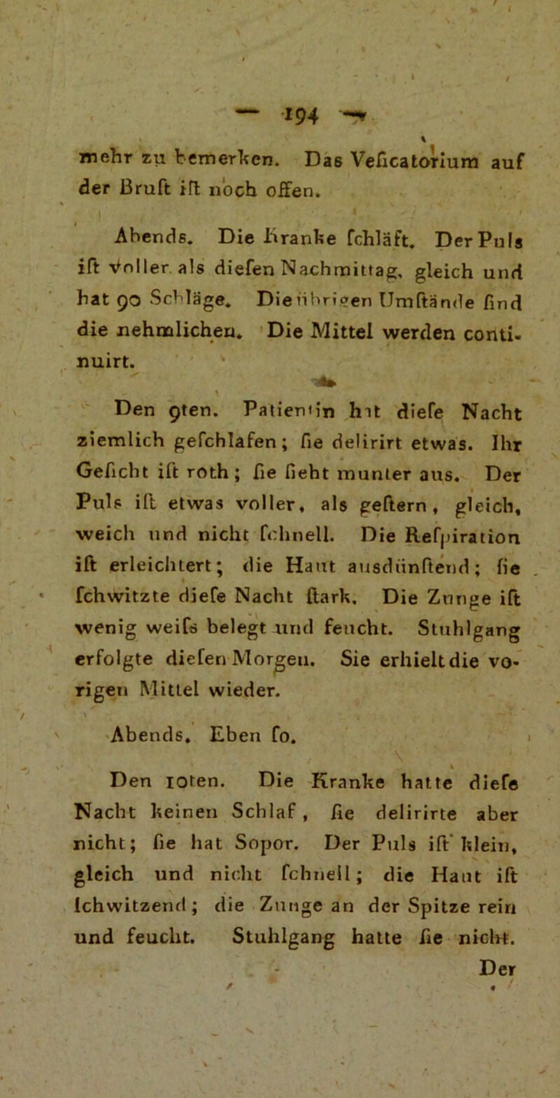 mehr zu bemerken. Das Veficatorium auf der ßruft ifl noch offen. Ahends. Die Kranke fchläft. Der Puls ift Voller als diefen Nachmittag, gleich und hat 90 Schläge. Dienhrieen Urnftände find die nehmlichen. Die Mittel werden conti, nuirt. 4» Den gten. Patiemin hit diefe Nacht ziemlich gefchlafen; fie delirirt etwas. Ihr Geficht ift roth; fie fieht munter aus. Der Puls ift etwas voller, als geftern, gleich, weich und nicht fchnell. Die Refpiration ift erleichtert; die Haut ausdiinftend; fie * fchwitzte diefe Nacht ftark. Die Zunge ift wenig weifs belegt und feucht. Stuhlgang erfolgte dielen Morgen. Sie erhielt die vo- rigen Mittel wieder. Abends, Eben fo. Den ioten. Die Kranke hatte diefe Nacht keinen Schlaf, fie delirirte aber nicht; fie hat Sopor. Der Puls ift klein, gleich und nicht fchnell; die Haut ift Ichwitzend; die Zunge an der Spitze rein und feucht. Stuhlgang hatte fie nicht. Der t , /