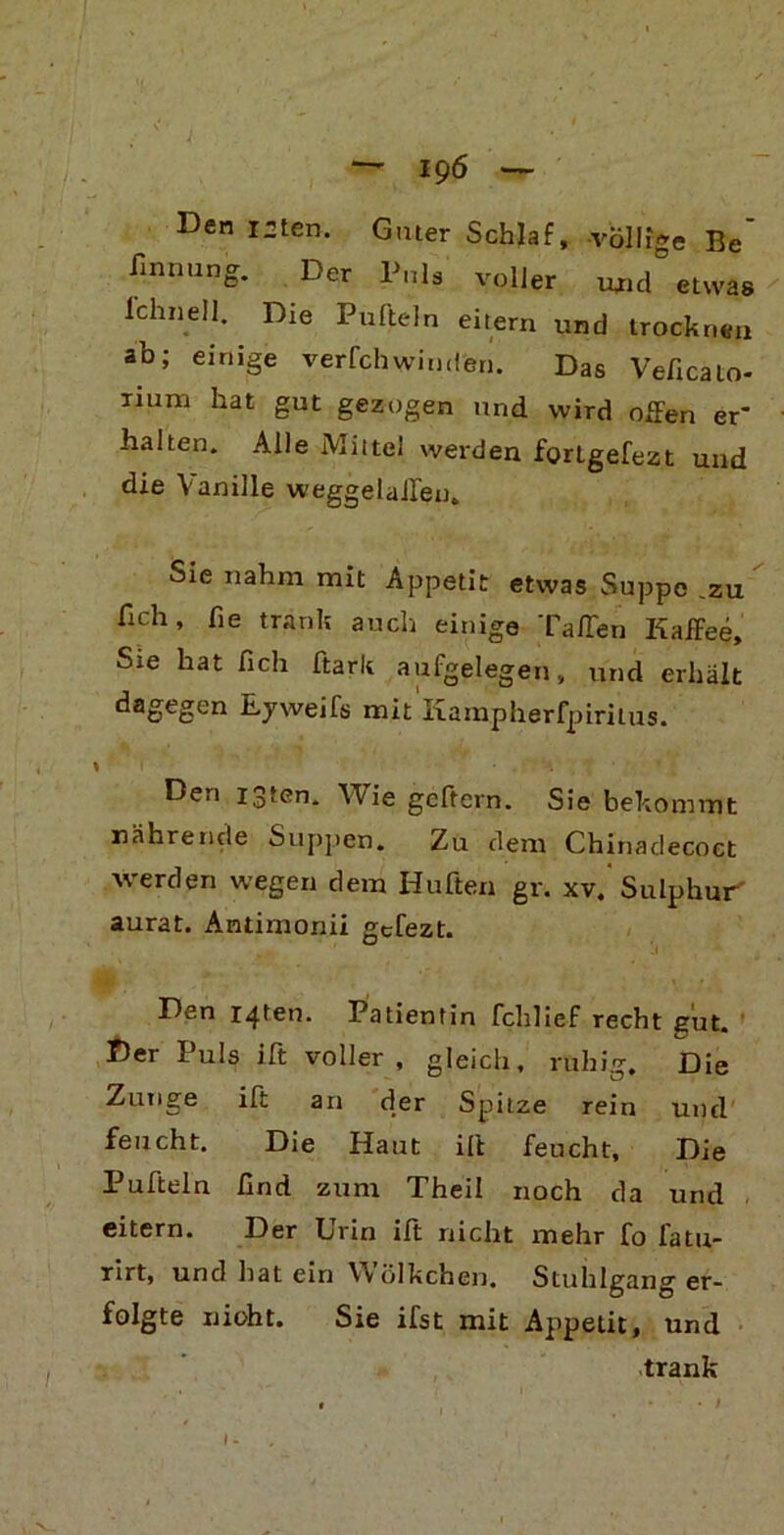 — 19 6 — Den I2ten. Guter Schlaf, -völlige Be' finnung. Der Puls voller und etwas lehn eil. Die Pufteln eitern und trocknen ab; einige verfchwinden. Das Veficato- inin-i hat gut gezogen und wird offen er* halten. Alle Mittel werden fortgefezt und die Vanille weggelaileu. Sie nahm mit Appetit etwas Suppe .zu lieh, fie trank auch einige Taffen Kaffee, Sie hat fich ftark aufgelegen, und erhält ^aoe2en E-yweifs mit Kampherfpiritus. I f • • . ■ Den igten. Wie geftern. Sie bekommt nährende Suppen. Zu dem Chinadecoet werden wegen dem Hüften gr. xv. Sulphur' aurat. Antimonii gefezt. Dan r4ten. Patientin fchlief recht gut. Der Puls ift voller , gleich, ruhig. Die Zunge ift an der Spitze rein und feucht. Die Haut ift feucht. Die Pufteln find zum Theil noch da und eitern. Der Urin ift nicht mehr fo latu- rirt, und hat ein W ölkchen. Stuhlgang er- folgte nicht. Sie ifst mit Appetit, und trank