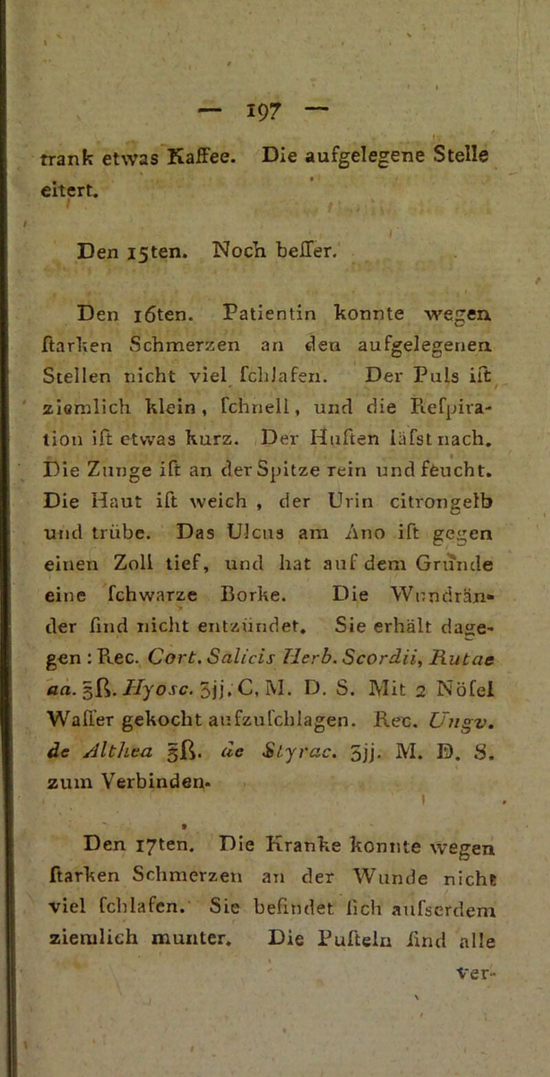 trank etwas Kaffee. Die aufgelegene Stelle eitert. t Den I5ten. Noch beffer. Den löten. Patientin konnte wegen ftarken Schmerzen an den aufgelegenen Stellen nicht viel fchJafen. Der Puls iit ziemlich klein, fchnell, und die Refpira- tion ift etwas kurz. Der Hüften läfstnach. « Die Zunge ift an der Spitze rein und feucht. Die Haut ift weich , der Urin citrongelb und trübe. Das Ulcus am Ano ift gegen einen Zoll tief, und hat auf dem Grunde eine fchwarze Borke. Die Wimdrän» der find nicht entzündet. Sie erhält da<je~ gen : Ree. Cort. Salicis Herb. Scordii, Rutae aa. §ß. Hyosc. 5jj. C, M. D. S. Mit 2 Nöfel Waffer gekocht anfzufchlagen. Rec. Uugv. de Althea §ß. de Styrac. 5jj. M. D. S. zum Verbinden. . , 1 t Den I7ten. Die Kranke konnte wegen ftarken Schmerzen an der Wunde nicht viel fchlafen. Sie befindet lieh aufserdem ziemlich munter. Die Puftein find alle Ver-