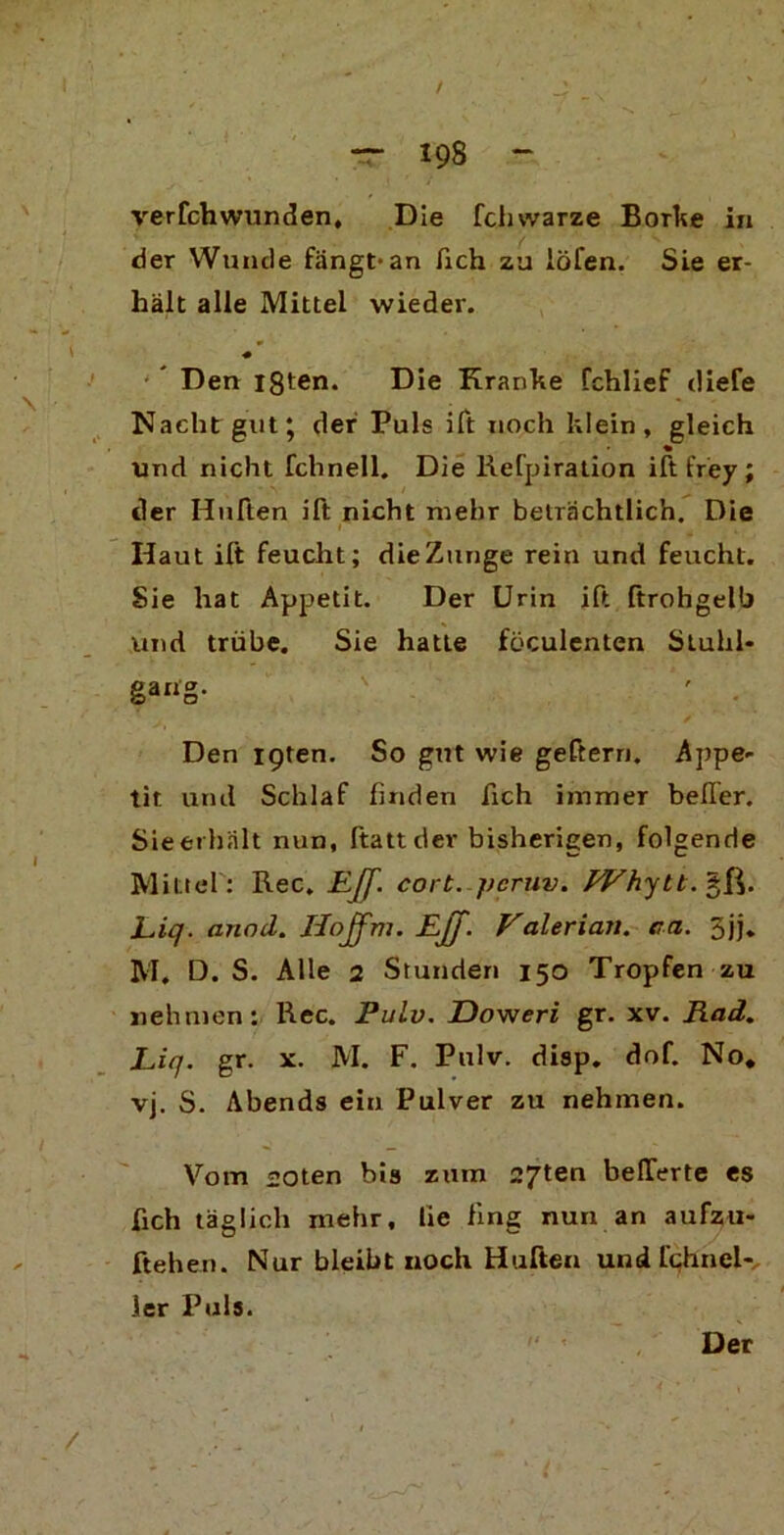 verfchwunden, Die fclnvarze Borke in der Wunde fängt-an fich zu iöfen. Sie er- hält alle Mittel wieder. ♦ Den igten. Die Kranke fchlief (liefe Nacht gut; der Puls ift noch klein, gleich und nicht fchnell. Die Refpiration ift frey ; der Hüften ift nicht mehr beträchtlich. Die Haut ift feucht; die Zunge rein und feucht. Sie hat Appetit. Der Urin ift ftrohgelb und trübe. Sie hatte föculenten Stuhl- gang- \ *' . Den igten. So gut wie geftern. Appe- tit und Schlaf finden fich immer belfer. Sieerhalt nun, ftatt der bisherigen, folgende Mittel : Rec. Eff. cort. j/cruv. PVhytt.'^R. Liq. anod. Hojfm. Ejff. Valerian. ca. 5jj„ M. D. S. Alle 2 Stunden 150 Tropfen zu nehmen: Rec. Pulv. Doweri gr. xv. Rad. Liq. gr. x. M. F. Pulv. disp. dof. No, vj. S. Abends ein Pulver zu nehmen. Vorn «oten bis zum 27ten belTerte es fich täglich mehr, lie fing nun an aufzu- ftehen. Nur bleibt noch Hüften und fchnel- ler Puls. Der