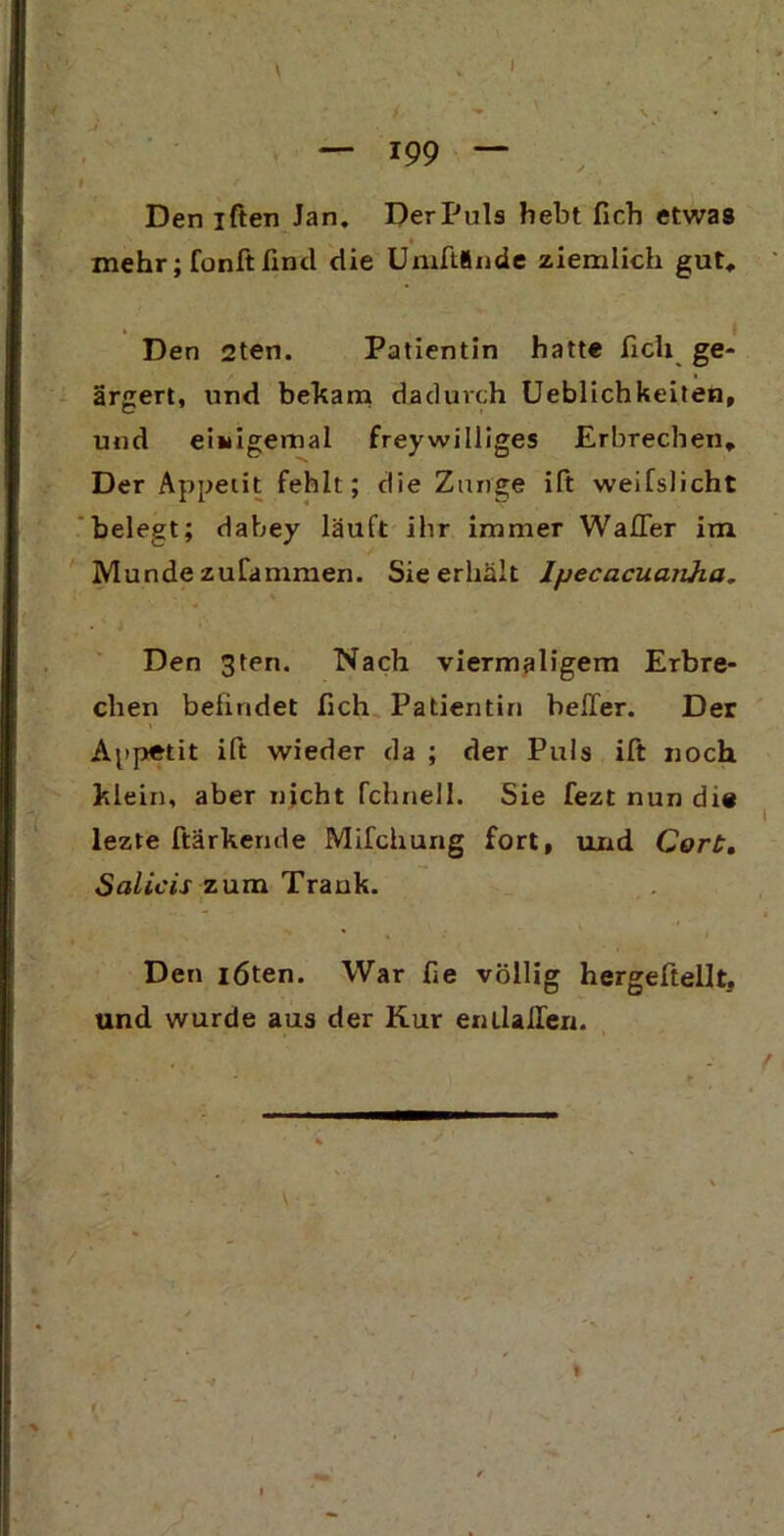 » r » Den iften Jan. DerPuls hebt Heb etwas mehr; fünft find die Umftlnde ziemlich gut. Den 2ten. Patientin hatte lieh ge- ärgert, und bekam dadurch Lieblichkeiten, und einigemal freywilliges Erbrechen, Der Appetit fehlt; die Zunge ift weifslicht belegt; dabey läuft ihr immer Waller im Munde zufammen. Sie erhält Ipecacuanha. Den 3ten. Nach viermaligem Erbre- chen befindet fich Patientin beffer. Der Appetit ift wieder da ; der Puls ift noch klein, aber nicht fchnell. Sie fezt nun die lezte ftarkende Mifchung fort, und Cort. Salicis zum Trank. Den löten. War fie völlig hergeftellt. und wurde aus der Kur entlaßen. / ' *