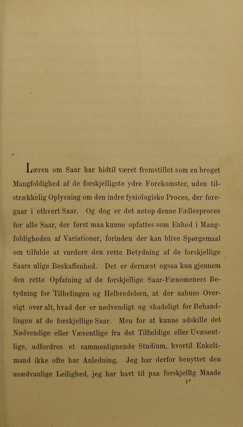 Lseren om Saar har hidtil vseret fremstillet som en broget Mangfoldighed af de forskjelligste ydre Forekoraster, uden til- strsekkelig Oplysiiing om den indre fysiologiske Proces, der fore- gaar i ethvertSaar. Og dog er det netop demie Fsellesproces for alle Saar, der forst maa kunne opfattes som Enhed i Mang- foldigbeden af Variationer, forinden der kan blive Spprgsmaal om tilfulde at vurdere den rette Betydning af de forskjellige Saars ulige Beskalfenhed. Det er dernsest ogsaa kun gjennem den rette Opfatning af de forskjellige Saar-Fsenomeners Be- tydning for Tilhelingen og Helbredelsen, at der aabnes Over- sigt over alt, hvad der er npdvendigt og skadeligt for Behand- lingen af de forskjellige Saar. Men for at kunne adskille det Nodvendige eller Vsesentlige fra det Tilfmldige eller Uvsesent- lige, udfordres et sammenlignende Stiidium, hvortil Enkelt- mand ikke ofte har Anledning. Jeg har derfor benyttet den ussedvanlige Leilighed, jeg har havt til paa forskjellig Maade