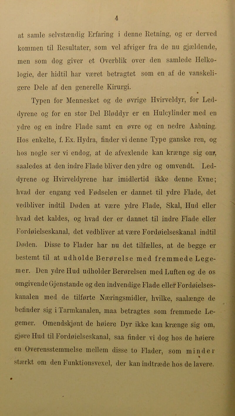 at sanile selvstscndig Erfaring i denne Retning, og cr dewed konimen til Resultater, som vel afviger fra de nu gjscldende, men som dog giver et Overblik over den samlede Helko- logie, der hidtil bar vmret betragtet som en af de vanskeli- gere Dele af den generelle Kirurgi. Typen for Mennesket og de pvrige Hvirveldyr, for Led- dyrene og for en stor Del Blpddyr er en Hulcylinder med en ydre og en indre Flade samt en 0vre og en nedre Aabning. Hos enkelte, f. Ex. Hydra, finder vi denne Type ganske ren, og bos nogle ser vi endog, at de afvexlende kan krsenge sig on?, saaledes at den indre Flade bliver den ydre og omvendt. Led- dyrene og Hvirveldyrene bar imidlertid ikke denne Evne; hvad der engang ved Fpdselen er dannet til ydre Flade, det vedbliver indtil Dpden at vmre ydre Flade, Skal, Hud eller hvad det kaldes, og hvad der er dannet til indre Flade eller Fordoielseskanal, det vedbliver at vaere Ford0ielseskanal indtil Doden. Disse to Flader har nu det tilfaelles, at de begge er bestemt til at udholde Ber0relse med fremmede Lege- mer. Den ydre Hud udholder Ber0relsen medLuftenog de os omgivendeGjenstande og den indvendige Flade eller Ford0ielses- kanalen med de tilf0rte Naeringsmidler, hvilke, saalmnge de befinder sig i Tarmkanalen, maa betragtes soin fremmede Le- gemer. Omendskjont de li0iere Dyr ikke kan krsenge sig om, g)0re Hud til Ford0ielseskanal, saa finder vi dog hos de li0iere en Overensstemmelse mellem disse to Flader, som minder % stserkt om den Funktionsvexel, der kan indtraede hos de lavere.