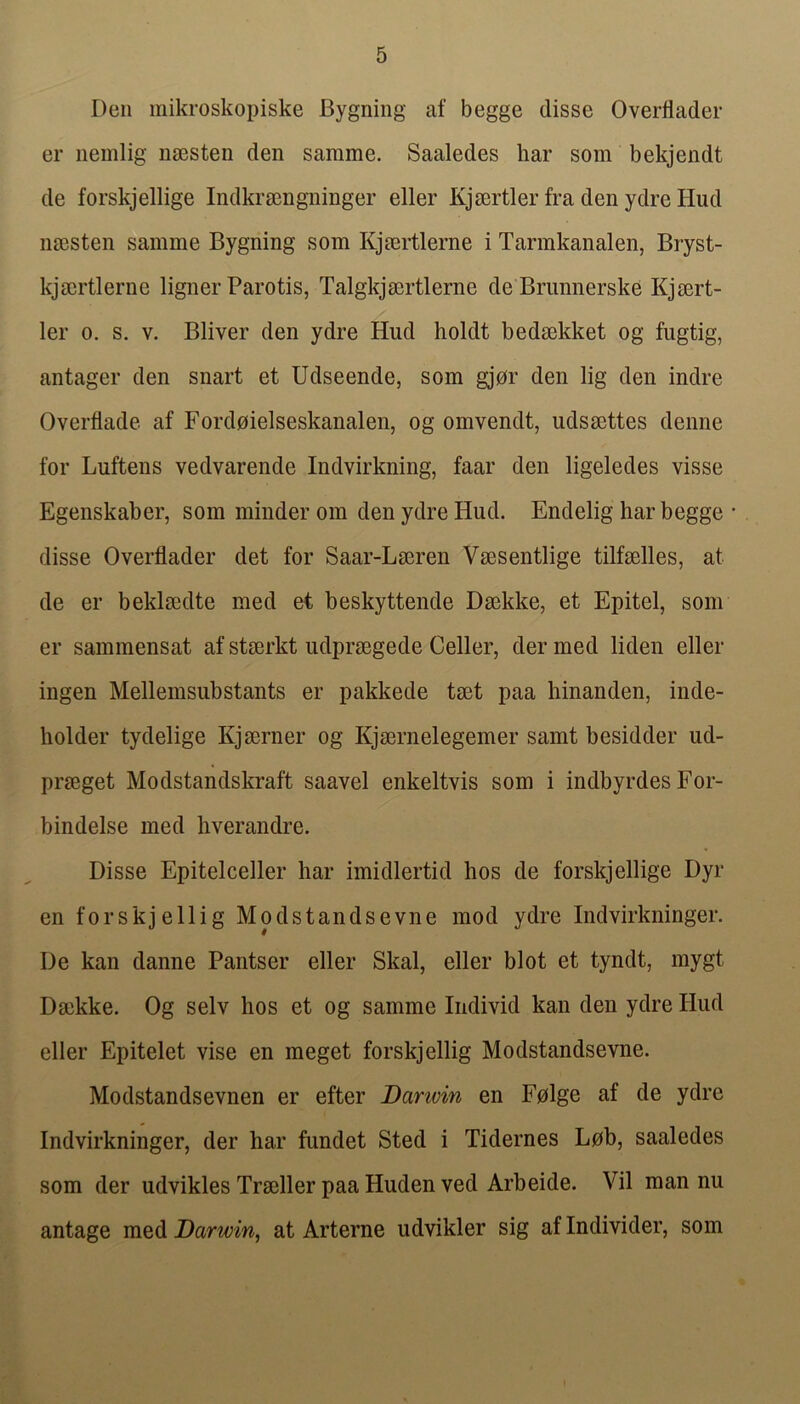 Den mikroskopiske Bygning af begge disse Overflader er iiemlig nsesten den sarame. Saaledes liar som bekjendt de forskjellige Indkrsengninger eller KjsertlerfradenydreHud naisten samme Bygning som Kjmrtlerne i Tarmkanalen, Bryst- kjmrtlerne ligner Parotis, Talgkjmrtlerne de Brunnerske Kjsert- ler 0. s. V. Bliver den ydre Hud holdt bedsekket og fugtig, antager den snart et Udseende, som gjor den lig den indre Overflade af Fordoielseskanalen, og omvendt, udssettes denne for Luftens vedvarende Indvirkning, faar den ligeledes visse Egenskaber, som minder om den ydre Hud. Endelig har begge disse Overflader det for Saar-Lairen VsBSentlige tilfselles, at de er beklsedte med et beskyttende Daekke, et Epitel, som er sammensat af stserkt udprsegede Celler, der med liden eller ingen Mellemsubstants er pakkede tmt paa liinanden, inde- liolder tydelige Kjmrner og Kjsernelegemer samt besidder ud- prseget Modstandskraft saavel enkeltvis som i indbyrdes For- bindelse med liverandre. Disse Epitelceller har imidlertid hos de forskjellige Dyr en forskjellig Modstandsevne mod ydre Indvirkninger. De kan danne Pantser eller Skal, eller blot et tyndt, mygt Daikke. Og selv hos et og samme Individ kan den ydre Hud eller Epitelet vise en meget forskjellig Modstandsevne. Modstandsevnen er efter Danvin en F0lge af de ydre Indvirkninger, der har fundet Sted i Tidernes Lob, saaledes som der udviklesTrsellerpaaHudenved Arbeide. Vil man nu antage med Darwin, at Arterne udvikler sig af Individer, som